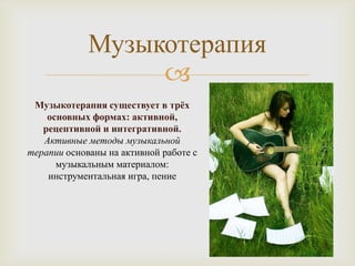 Музыкотерапия
                  
 Музыкотерапия существует в трѐх
    основных формах: активной,
   рецептивной и интегративной.
   Активные методы музыкальной
терапии основаны на активной работе с
      музыкальным материалом:
    инструментальная игра, пение
 