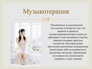 Музыкотерапия
     
         Рецептивная музыкотерапия
         (пассивная) отличается тем, что
                пациент в процессе
        музыкотерапевтического сеанса не
       принимает в нѐм активного участия,
            занимая позицию простого
           слушателя. Ему предлагают
       прослушать различные музыкальные
        композиции либо вслушиваться в
        различные звучания, отвечающие
           состоянию его психического
             здоровья и этапу лечения
 