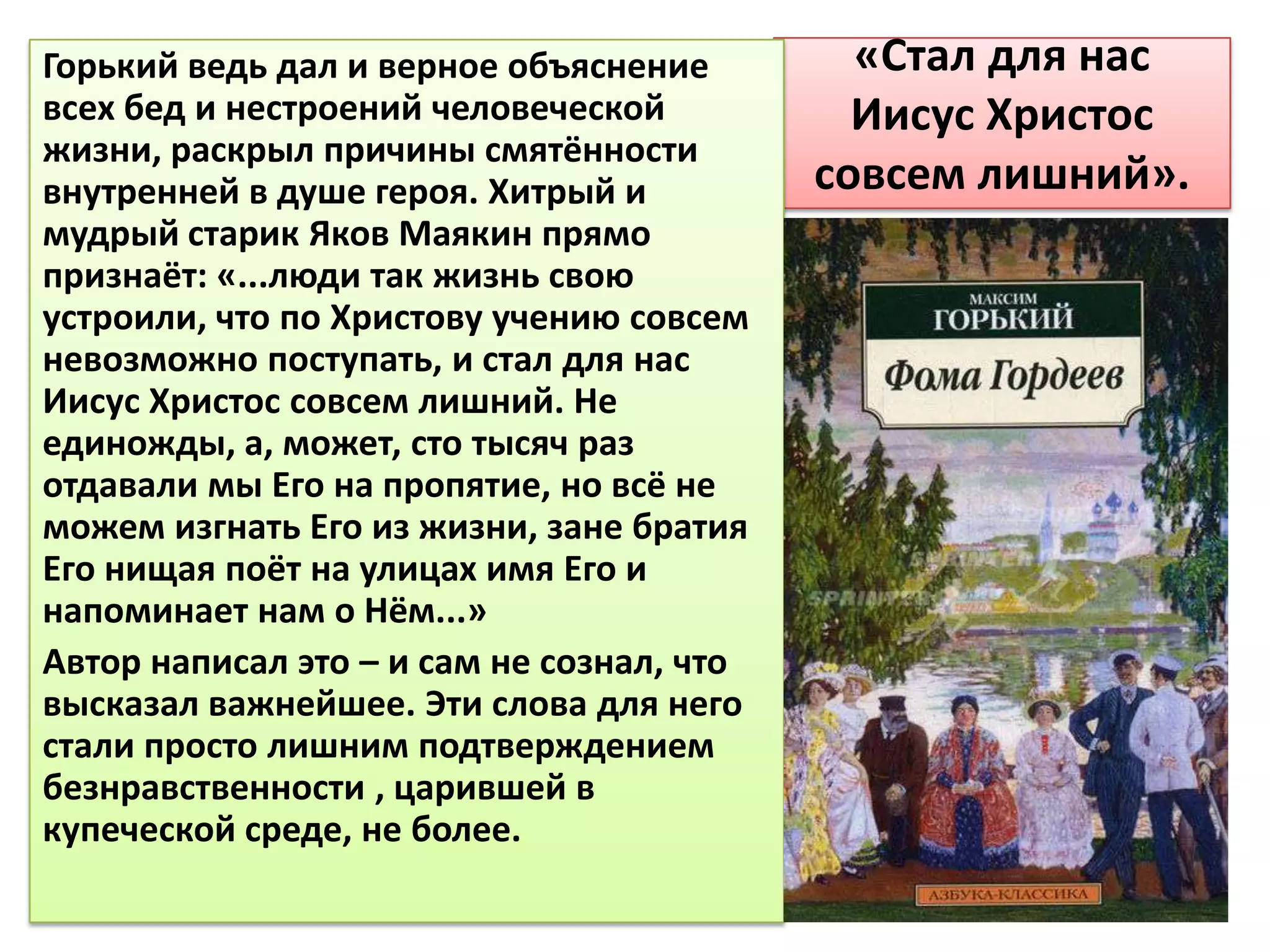 Горький ведь дал и верное объяснение         «Стал для нас
всех бед и нестроений человеческой           Иисус Христос
жизни, раскрыл причины смятённости
внутренней в душе героя. Хитрый и          совсем лишний».
мудрый старик Яков Маякин прямо
признаёт: «...люди так жизнь свою
устроили, что по Христову учению совсем
невозможно поступать, и стал для нас
Иисус Христос совсем лишний. Не
единожды, а, может, сто тысяч раз
отдавали мы Его на пропятие, но всё не
можем изгнать Его из жизни, зане братия
Его нищая поёт на улицах имя Его и
напоминает нам о Нём...»
Автор написал это – и сам не сознал, что
высказал важнейшее. Эти слова для него
стали просто лишним подтверждением
безнравственности , царившей в
купеческой среде, не более.
 