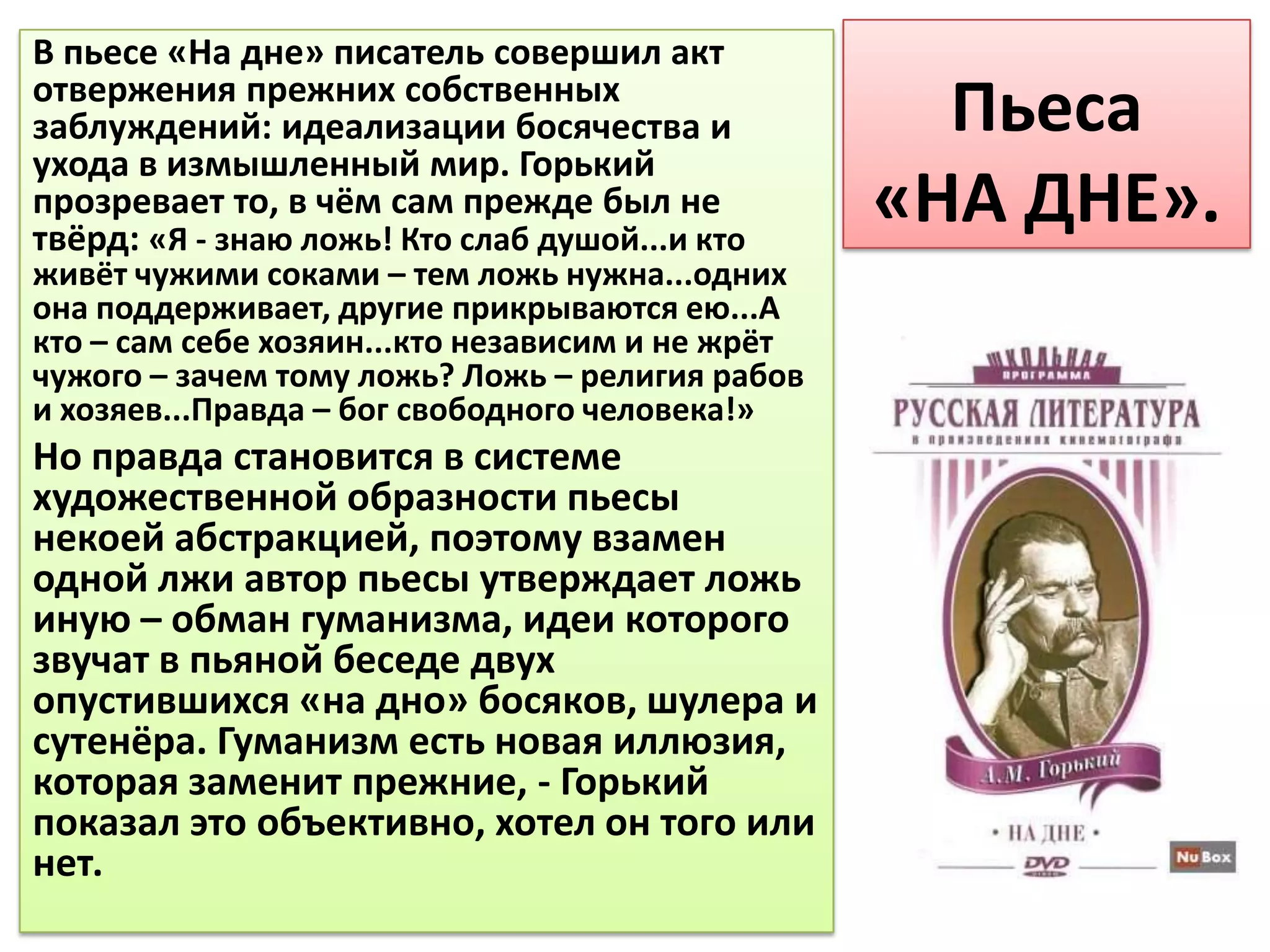 В пьесе «На дне» писатель совершил акт
отвержения прежних собственных
заблуждений: идеализации босячества и               Пьеса
ухода в измышленный мир. Горький
прозревает то, в чём сам прежде был не
твёрд: «Я - знаю ложь! Кто слаб душой...и кто
                                                  «НА ДНЕ».
живёт чужими соками – тем ложь нужна...одних
она поддерживает, другие прикрываются ею...А
кто – сам себе хозяин...кто независим и не жрёт
чужого – зачем тому ложь? Ложь – религия рабов
и хозяев...Правда – бог свободного человека!»
Но правда становится в системе
художественной образности пьесы
некоей абстракцией, поэтому взамен
одной лжи автор пьесы утверждает ложь
иную – обман гуманизма, идеи которого
звучат в пьяной беседе двух
опустившихся «на дно» босяков, шулера и
сутенёра. Гуманизм есть новая иллюзия,
которая заменит прежние, - Горький
показал это объективно, хотел он того или
нет.
 