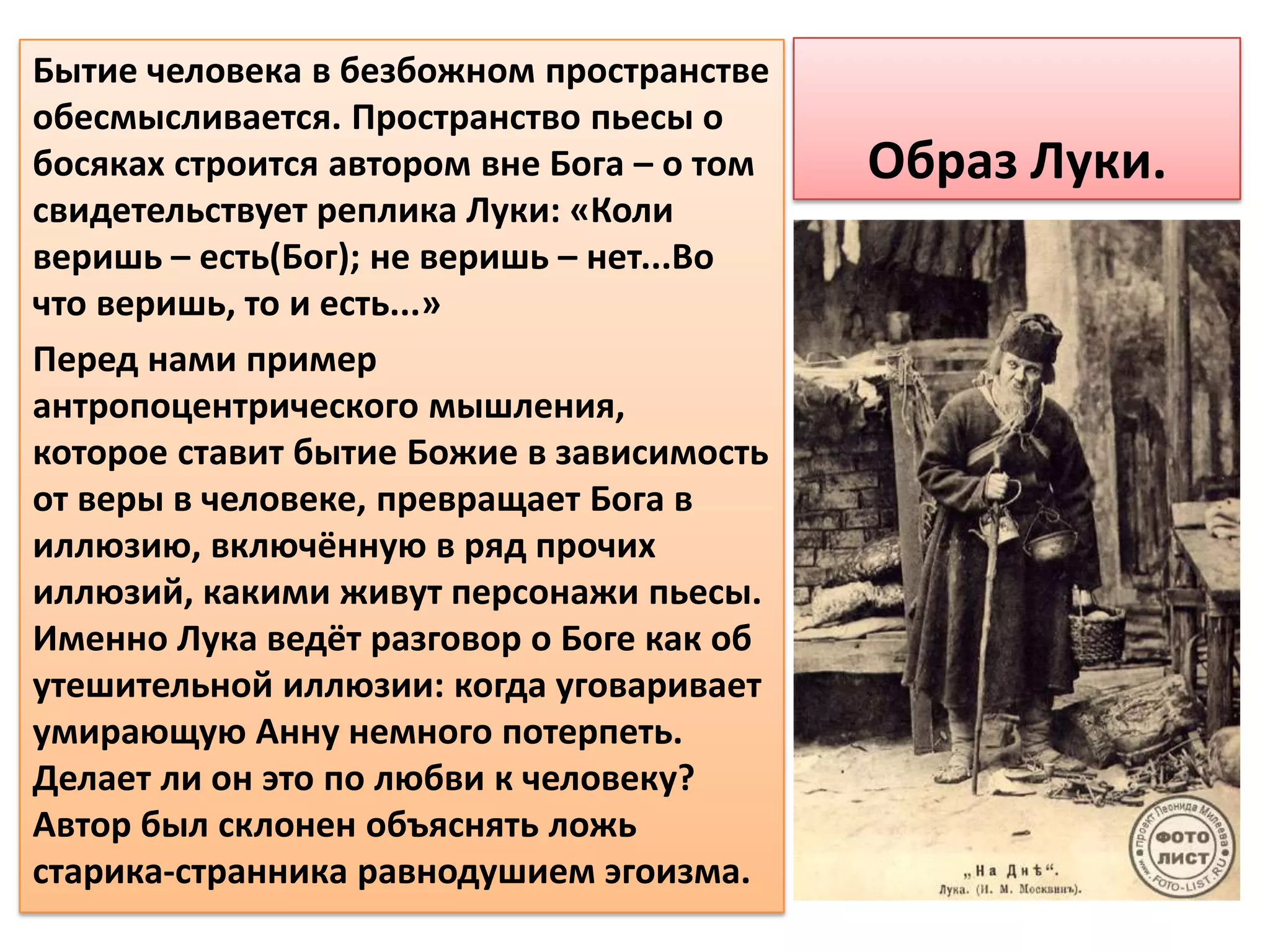 Бытие человека в безбожном пространстве
обесмысливается. Пространство пьесы о
босяках строится автором вне Бога – о том   Образ Луки.
свидетельствует реплика Луки: «Коли
веришь – есть(Бог); не веришь – нет...Во
что веришь, то и есть...»
Перед нами пример
антропоцентрического мышления,
которое ставит бытие Божие в зависимость
от веры в человеке, превращает Бога в
иллюзию, включённую в ряд прочих
иллюзий, какими живут персонажи пьесы.
Именно Лука ведёт разговор о Боге как об
утешительной иллюзии: когда уговаривает
умирающую Анну немного потерпеть.
Делает ли он это по любви к человеку?
Автор был склонен объяснять ложь
старика-странника равнодушием эгоизма.
 