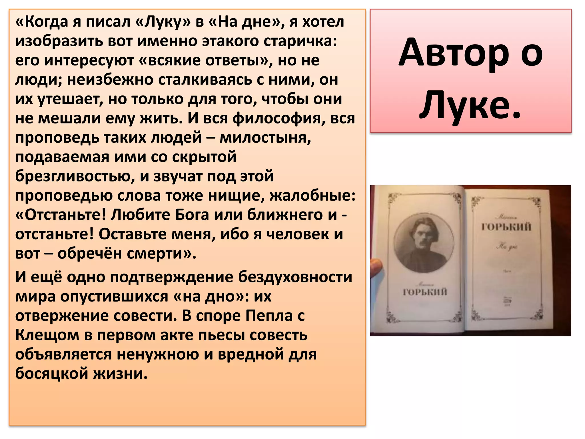 «Когда я писал «Луку» в «На дне», я хотел
изобразить вот именно этакого старичка:
его интересуют «всякие ответы», но не
люди; неизбежно сталкиваясь с ними, он
                                            Автор о
их утешает, но только для того, чтобы они
не мешали ему жить. И вся философия, вся     Луке.
проповедь таких людей – милостыня,
подаваемая ими со скрытой
брезгливостью, и звучат под этой
проповедью слова тоже нищие, жалобные:
«Отстаньте! Любите Бога или ближнего и -
отстаньте! Оставьте меня, ибо я человек и
вот – обречён смерти».
И ещё одно подтверждение бездуховности
мира опустившихся «на дно»: их
отвержение совести. В споре Пепла с
Клещом в первом акте пьесы совесть
объявляется ненужною и вредной для
босяцкой жизни.
 
