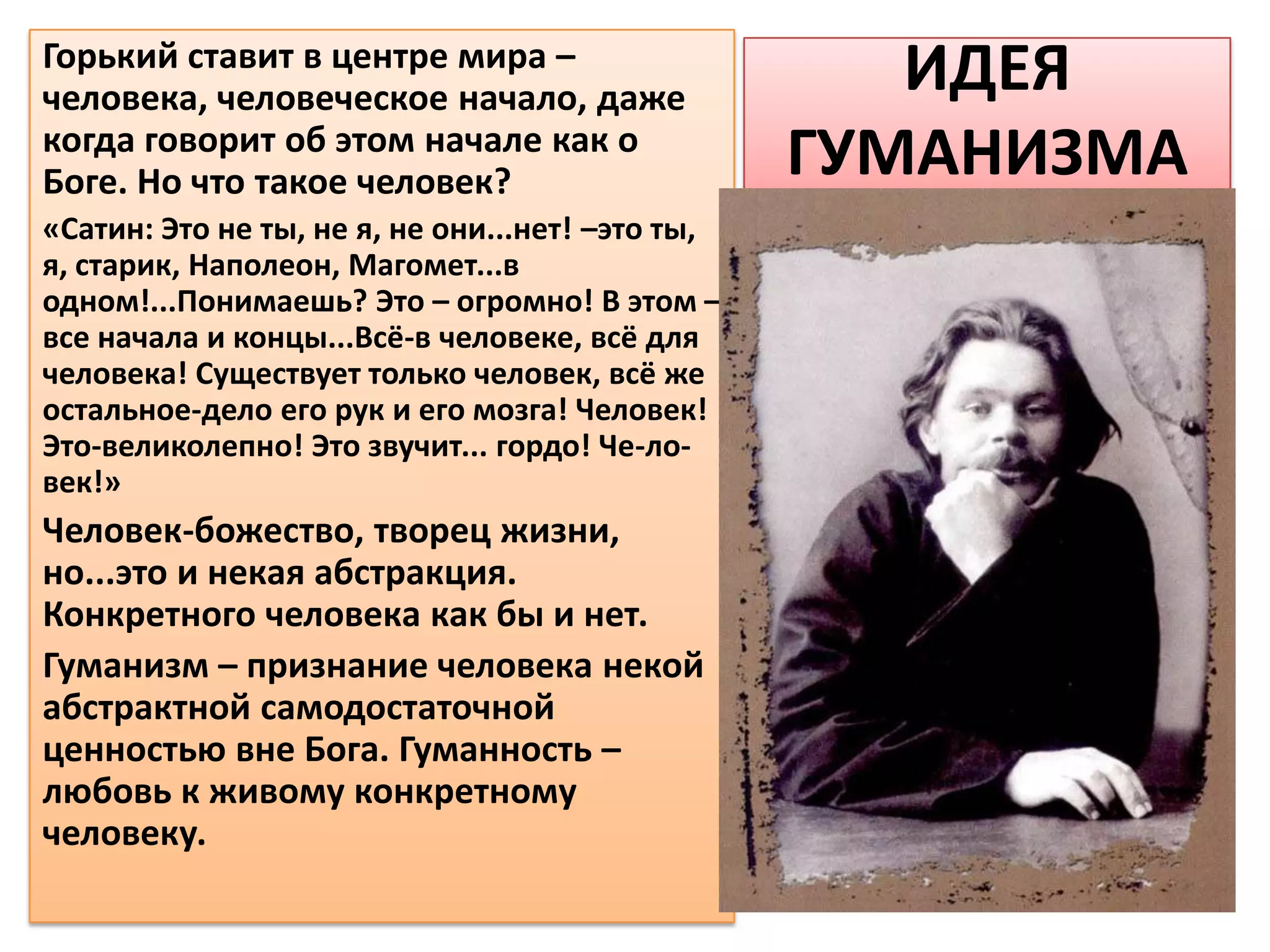 Горький ставит в центре мира –
человека, человеческое начало, даже
                                                     ИДЕЯ
когда говорит об этом начале как о
Боге. Но что такое человек?                       ГУМАНИЗМА
«Сатин: Это не ты, не я, не они...нет! –это ты,
я, старик, Наполеон, Магомет...в
одном!...Понимаешь? Это – огромно! В этом –
все начала и концы...Всё-в человеке, всё для
человека! Существует только человек, всё же
остальное-дело его рук и его мозга! Человек!
Это-великолепно! Это звучит... гордо! Че-ло-
век!»
Человек-божество, творец жизни,
но...это и некая абстракция.
Конкретного человека как бы и нет.
Гуманизм – признание человека некой
абстрактной самодостаточной
ценностью вне Бога. Гуманность –
любовь к живому конкретному
человеку.
 