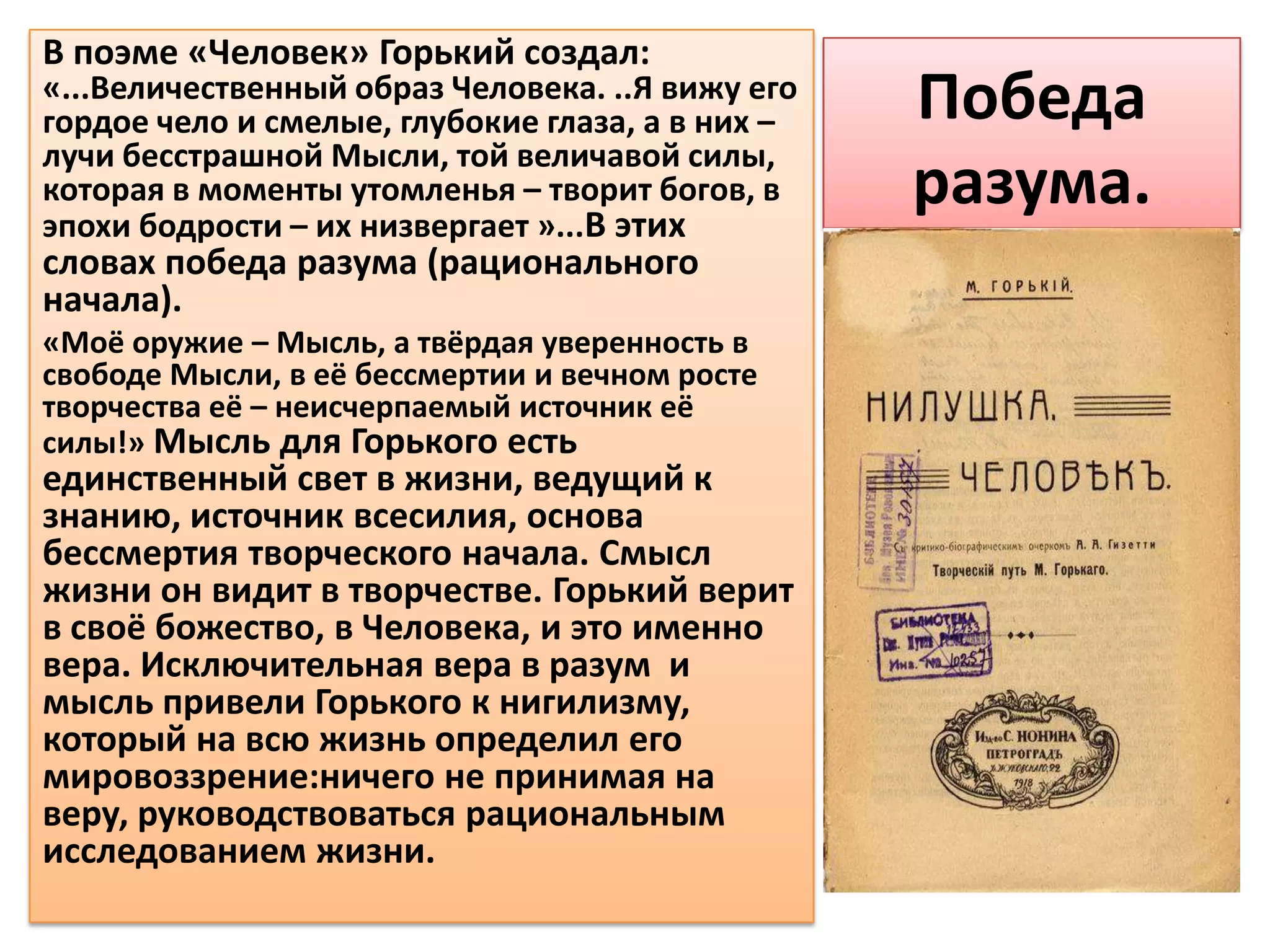 В поэме «Человек» Горький создал:
«...Величественный образ Человека. ..Я вижу его
гордое чело и смелые, глубокие глаза, а в них –   Победа
лучи бесстрашной Мысли, той величавой силы,
которая в моменты утомленья – творит богов, в
эпохи бодрости – их низвергает »...В этих
                                                  разума.
словах победа разума (рационального
начала).
«Моё оружие – Мысль, а твёрдая уверенность в
свободе Мысли, в её бессмертии и вечном росте
творчества её – неисчерпаемый источник её
силы!» Мысль для Горького есть
единственный свет в жизни, ведущий к
знанию, источник всесилия, основа
бессмертия творческого начала. Смысл
жизни он видит в творчестве. Горький верит
в своё божество, в Человека, и это именно
вера. Исключительная вера в разум и
мысль привели Горького к нигилизму,
который на всю жизнь определил его
мировоззрение:ничего не принимая на
веру, руководствоваться рациональным
исследованием жизни.
 