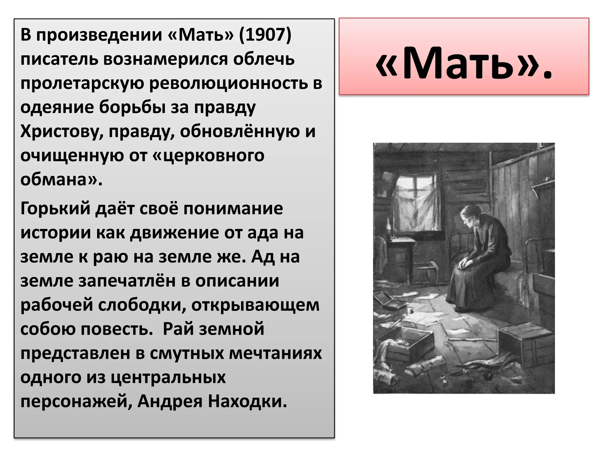 В произведении «Мать» (1907)
писатель вознамерился облечь
пролетарскую революционность в
                                  «Мать».
одеяние борьбы за правду
Христову, правду, обновлённую и
очищенную от «церковного
обмана».
Горький даёт своё понимание
истории как движение от ада на
земле к раю на земле же. Ад на
земле запечатлён в описании
рабочей слободки, открывающем
собою повесть. Рай земной
представлен в смутных мечтаниях
одного из центральных
персонажей, Андрея Находки.
 