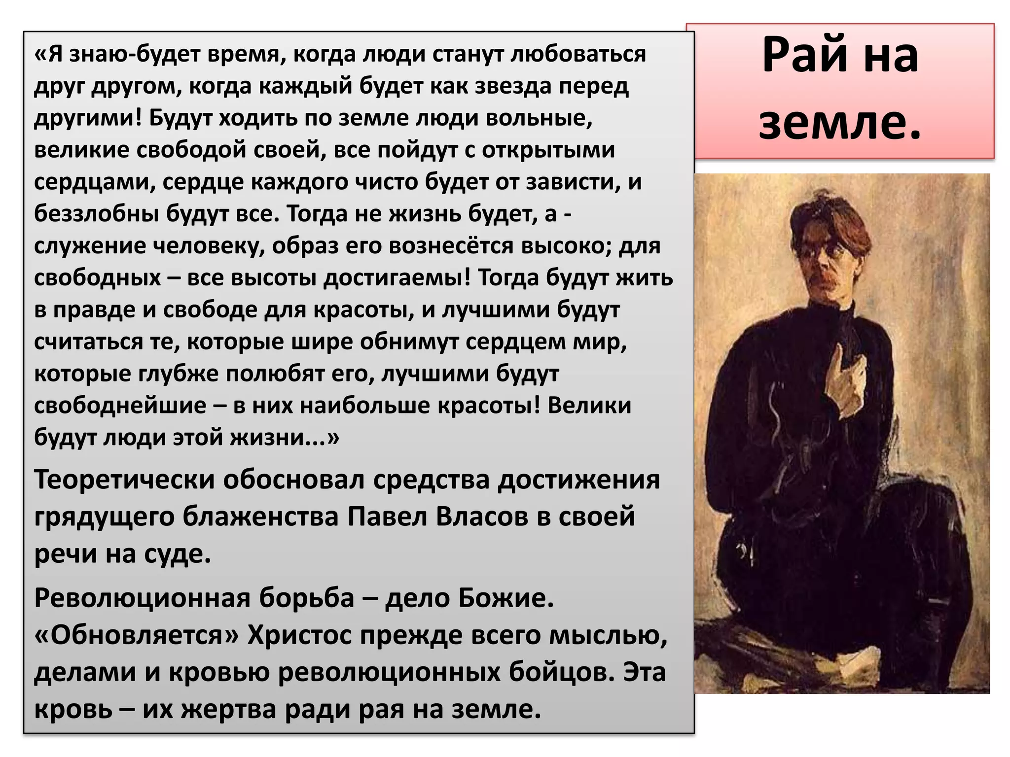 «Я знаю-будет время, когда люди станут любоваться
друг другом, когда каждый будет как звезда перед
                                                      Рай на
другими! Будут ходить по земле люди вольные,
великие свободой своей, все пойдут с открытыми
                                                      земле.
сердцами, сердце каждого чисто будет от зависти, и
беззлобны будут все. Тогда не жизнь будет, а -
служение человеку, образ его вознесётся высоко; для
свободных – все высоты достигаемы! Тогда будут жить
в правде и свободе для красоты, и лучшими будут
считаться те, которые шире обнимут сердцем мир,
которые глубже полюбят его, лучшими будут
свободнейшие – в них наибольше красоты! Велики
будут люди этой жизни...»
Теоретически обосновал средства достижения
грядущего блаженства Павел Власов в своей
речи на суде.
Революционная борьба – дело Божие.
«Обновляется» Христос прежде всего мыслью,
делами и кровью революционных бойцов. Эта
кровь – их жертва ради рая на земле.
 
