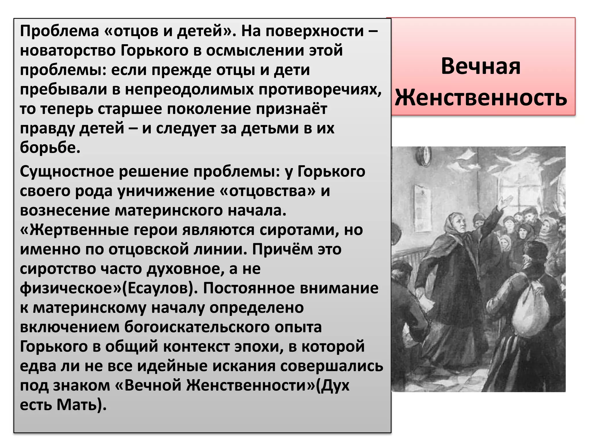 Проблема «отцов и детей». На поверхности –
новаторство Горького в осмыслении этой
проблемы: если прежде отцы и дети               Вечная
пребывали в непреодолимых противоречиях,
то теперь старшее поколение признаёт         Женственность
правду детей – и следует за детьми в их
борьбе.
Сущностное решение проблемы: у Горького
своего рода уничижение «отцовства» и
вознесение материнского начала.
«Жертвенные герои являются сиротами, но
именно по отцовской линии. Причём это
сиротство часто духовное, а не
физическое»(Есаулов). Постоянное внимание
к материнскому началу определено
включением богоискательского опыта
Горького в общий контекст эпохи, в которой
едва ли не все идейные искания совершались
под знаком «Вечной Женственности»(Дух
есть Мать).
 
