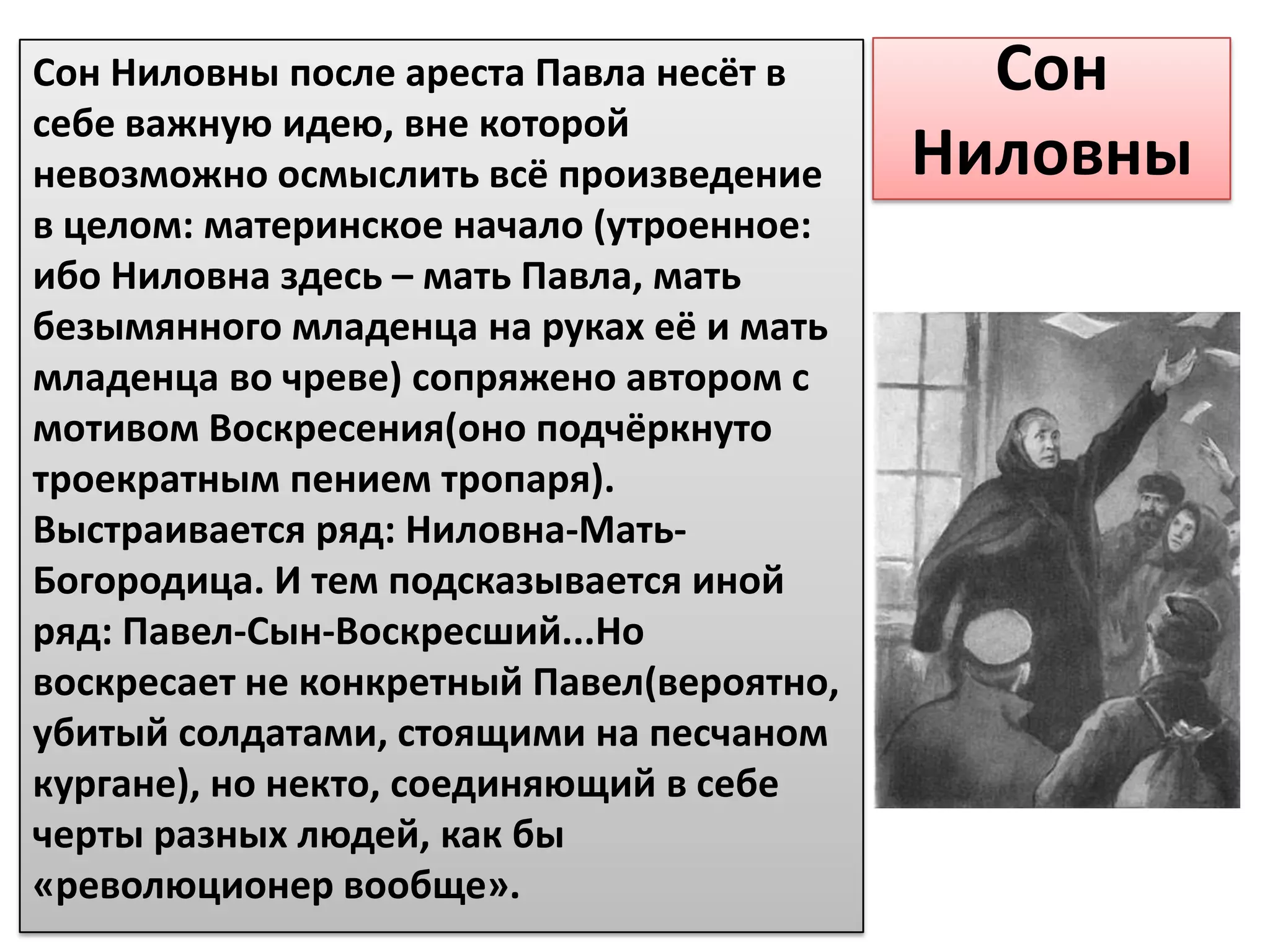 Сон Ниловны после ареста Павла несёт в       Сон
себе важную идею, вне которой
невозможно осмыслить всё произведение      Ниловны
в целом: материнское начало (утроенное:
ибо Ниловна здесь – мать Павла, мать
безымянного младенца на руках её и мать
младенца во чреве) сопряжено автором с
мотивом Воскресения(оно подчёркнуто
троекратным пением тропаря).
Выстраивается ряд: Ниловна-Мать-
Богородица. И тем подсказывается иной
ряд: Павел-Сын-Воскресший...Но
воскресает не конкретный Павел(вероятно,
убитый солдатами, стоящими на песчаном
кургане), но некто, соединяющий в себе
черты разных людей, как бы
«революционер вообще».
 