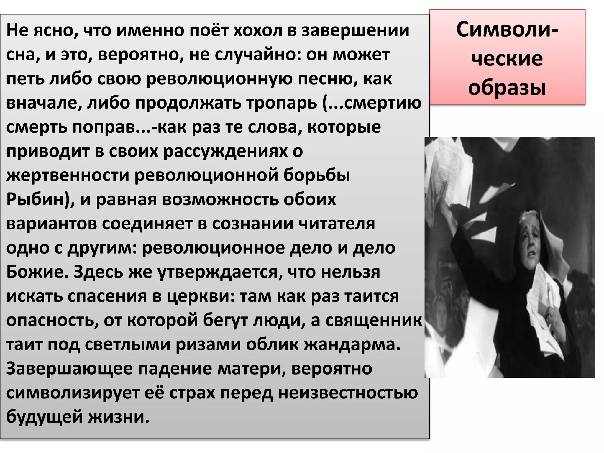 Не ясно, что именно поёт хохол в завершении     Символи-
сна, и это, вероятно, не случайно: он может      ческие
петь либо свою революционную песню, как
                                                 образы
вначале, либо продолжать тропарь (...смертию
смерть поправ...-как раз те слова, которые
приводит в своих рассуждениях о
жертвенности революционной борьбы
Рыбин), и равная возможность обоих
вариантов соединяет в сознании читателя
одно с другим: революционное дело и дело
Божие. Здесь же утверждается, что нельзя
искать спасения в церкви: там как раз таится
опасность, от которой бегут люди, а священник
таит под светлыми ризами облик жандарма.
Завершающее падение матери, вероятно
символизирует её страх перед неизвестностью
будущей жизни.
 
