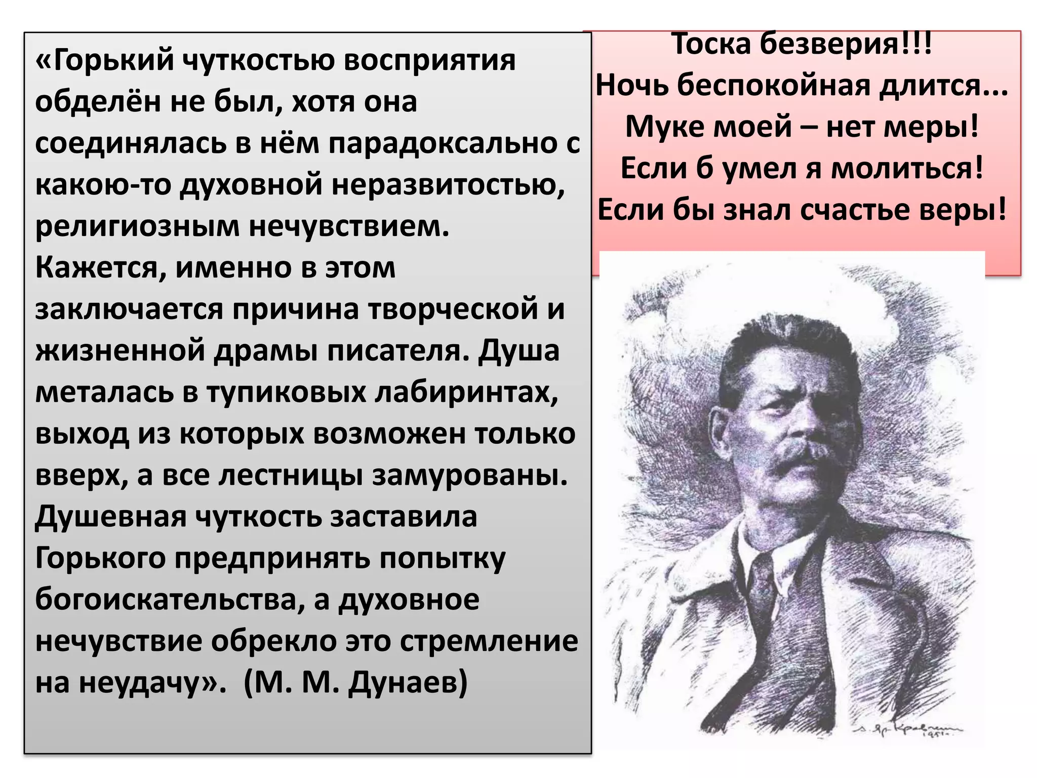 «Горький чуткостью восприятия          Тоска безверия!!!
обделён не был, хотя она          Ночь беспокойная длится...
соединялась в нём парадоксально с Муке моей – нет меры!
какою-то духовной неразвитостью,   Если б умел я молиться!
религиозным нечувствием.          Если бы знал счастье веры!
Кажется, именно в этом
заключается причина творческой и
жизненной драмы писателя. Душа
металась в тупиковых лабиринтах,
выход из которых возможен только
вверх, а все лестницы замурованы.
Душевная чуткость заставила
Горького предпринять попытку
богоискательства, а духовное
нечувствие обрекло это стремление
на неудачу». (М. М. Дунаев)
 