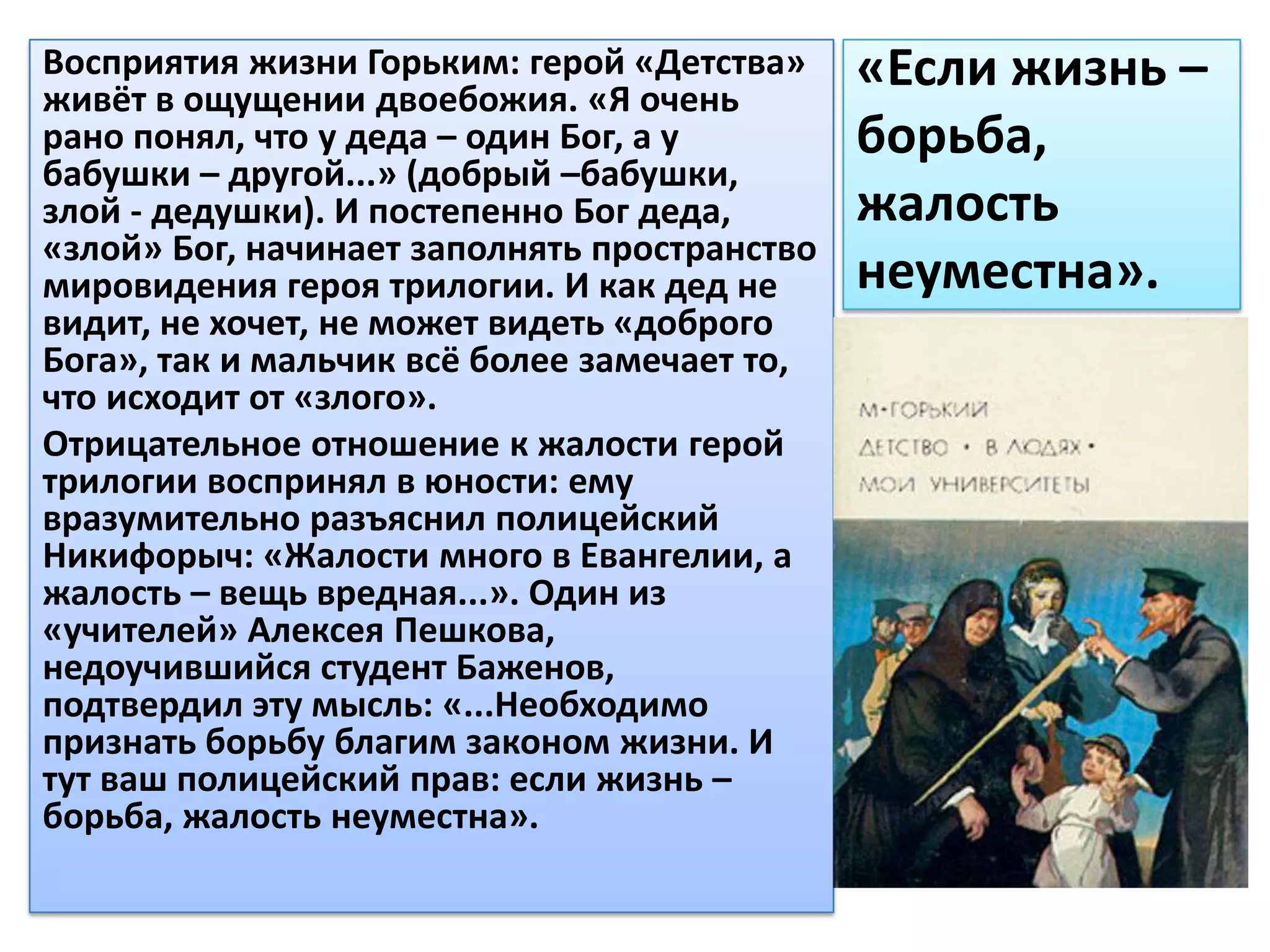 Восприятия жизни Горьким: герой «Детства»
живёт в ощущении двоебожия. «Я очень
                                              «Если жизнь –
рано понял, что у деда – один Бог, а у        борьба,
бабушки – другой...» (добрый –бабушки,
злой - дедушки). И постепенно Бог деда,       жалость
«злой» Бог, начинает заполнять пространство
мировидения героя трилогии. И как дед не      неуместна».
видит, не хочет, не может видеть «доброго
Бога», так и мальчик всё более замечает то,
что исходит от «злого».
Отрицательное отношение к жалости герой
трилогии воспринял в юности: ему
вразумительно разъяснил полицейский
Никифорыч: «Жалости много в Евангелии, а
жалость – вещь вредная...». Один из
«учителей» Алексея Пешкова,
недоучившийся студент Баженов,
подтвердил эту мысль: «...Необходимо
признать борьбу благим законом жизни. И
тут ваш полицейский прав: если жизнь –
борьба, жалость неуместна».
 