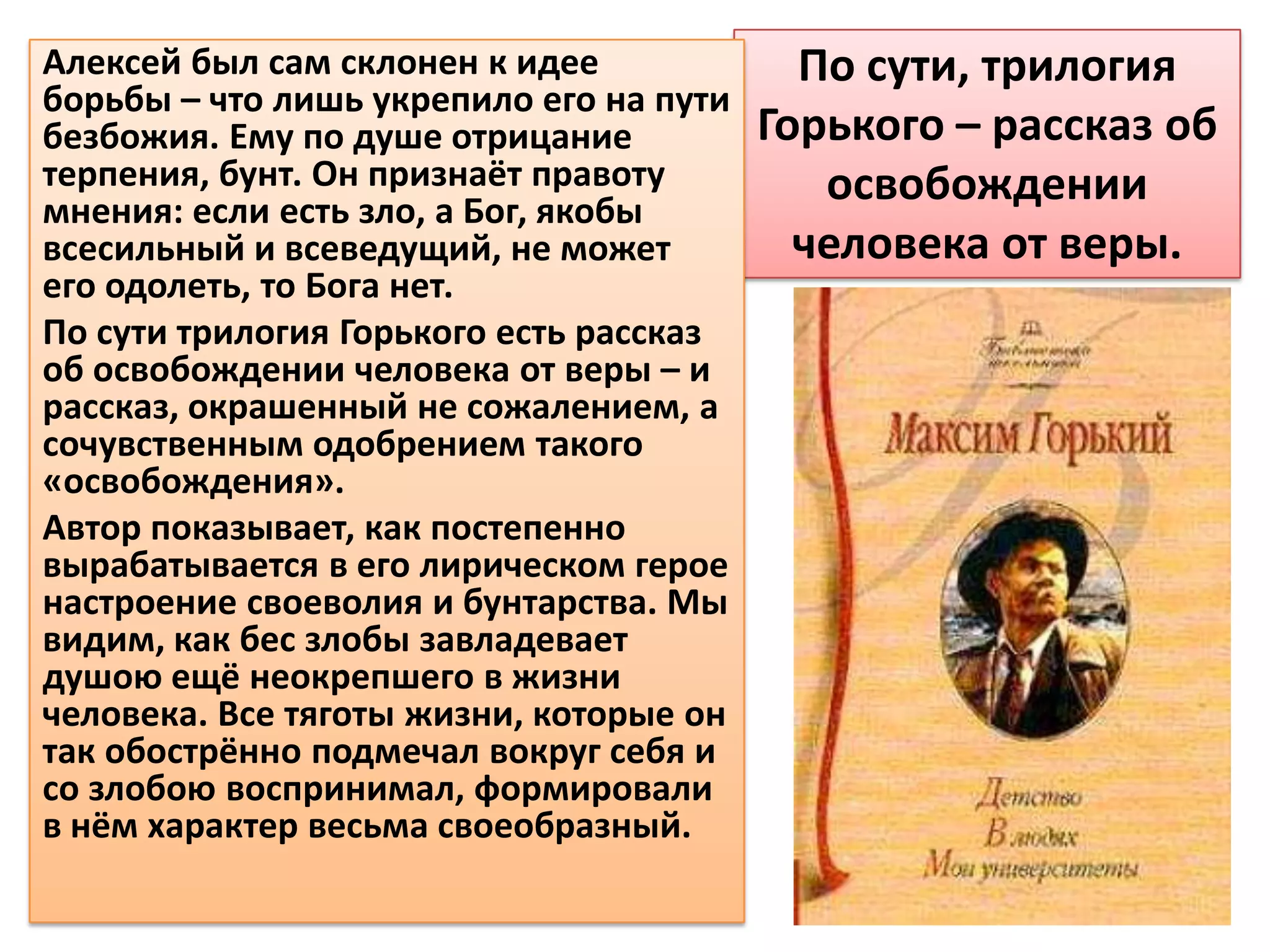 Алексей был сам склонен к идее             По сути, трилогия
борьбы – что лишь укрепило его на пути
безбожия. Ему по душе отрицание          Горького – рассказ об
терпения, бунт. Он признаёт правоту         освобождении
мнения: если есть зло, а Бог, якобы
всесильный и всеведущий, не может          человека от веры.
его одолеть, то Бога нет.
По сути трилогия Горького есть рассказ
об освобождении человека от веры – и
рассказ, окрашенный не сожалением, а
сочувственным одобрением такого
«освобождения».
Автор показывает, как постепенно
вырабатывается в его лирическом герое
настроение своеволия и бунтарства. Мы
видим, как бес злобы завладевает
душою ещё неокрепшего в жизни
человека. Все тяготы жизни, которые он
так обострённо подмечал вокруг себя и
со злобою воспринимал, формировали
в нём характер весьма своеобразный.
 