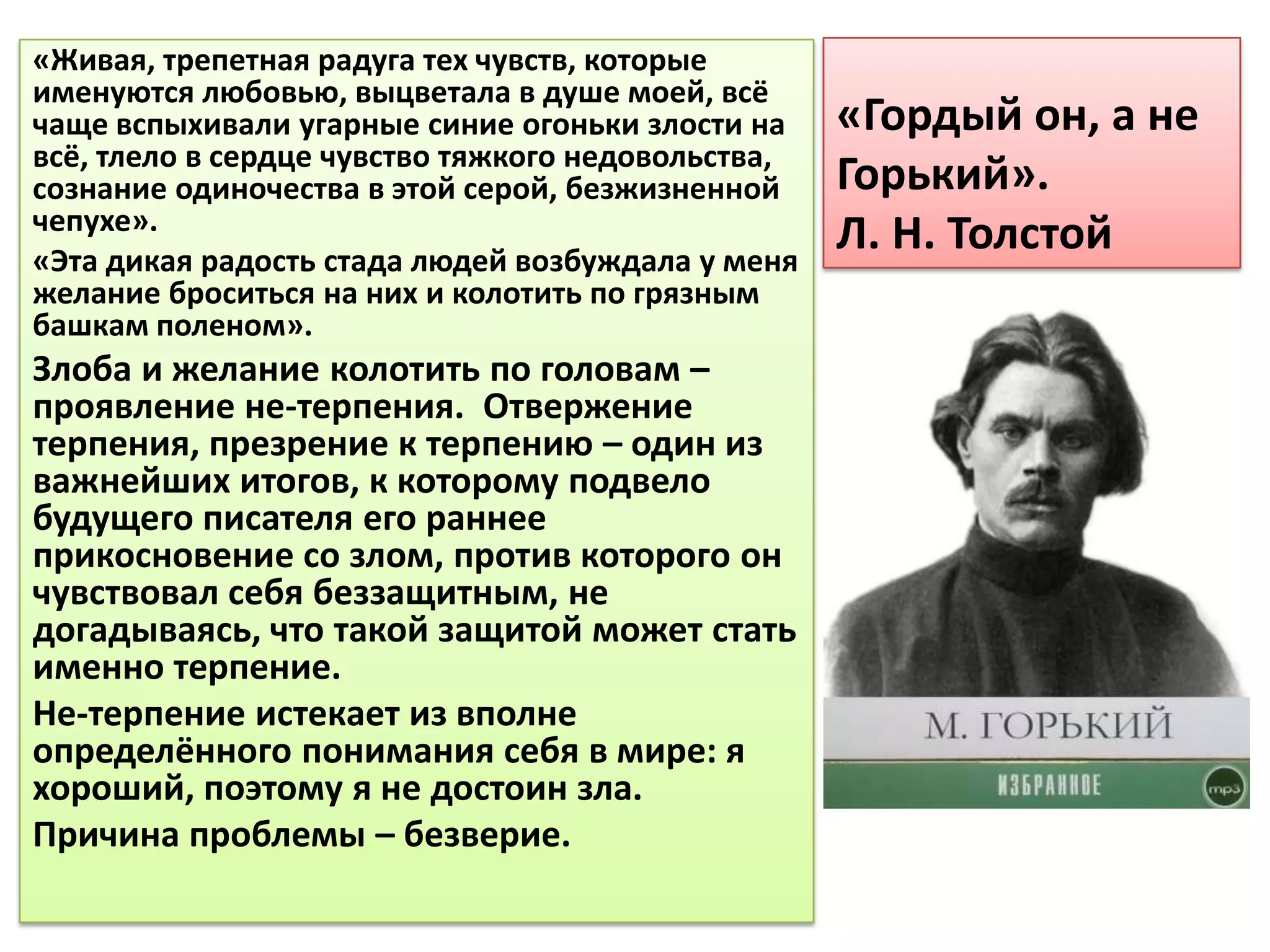 «Живая, трепетная радуга тех чувств, которые
именуются любовью, выцветала в душе моей, всё
чаще вспыхивали угарные синие огоньки злости на     «Гордый он, а не
всё, тлело в сердце чувство тяжкого недовольства,
сознание одиночества в этой серой, безжизненной     Горький».
чепухе».
«Эта дикая радость стада людей возбуждала у меня
                                                    Л. Н. Толстой
желание броситься на них и колотить по грязным
башкам поленом».
Злоба и желание колотить по головам –
проявление не-терпения. Отвержение
терпения, презрение к терпению – один из
важнейших итогов, к которому подвело
будущего писателя его раннее
прикосновение со злом, против которого он
чувствовал себя беззащитным, не
догадываясь, что такой защитой может стать
именно терпение.
Не-терпение истекает из вполне
определённого понимания себя в мире: я
хороший, поэтому я не достоин зла.
Причина проблемы – безверие.
 
