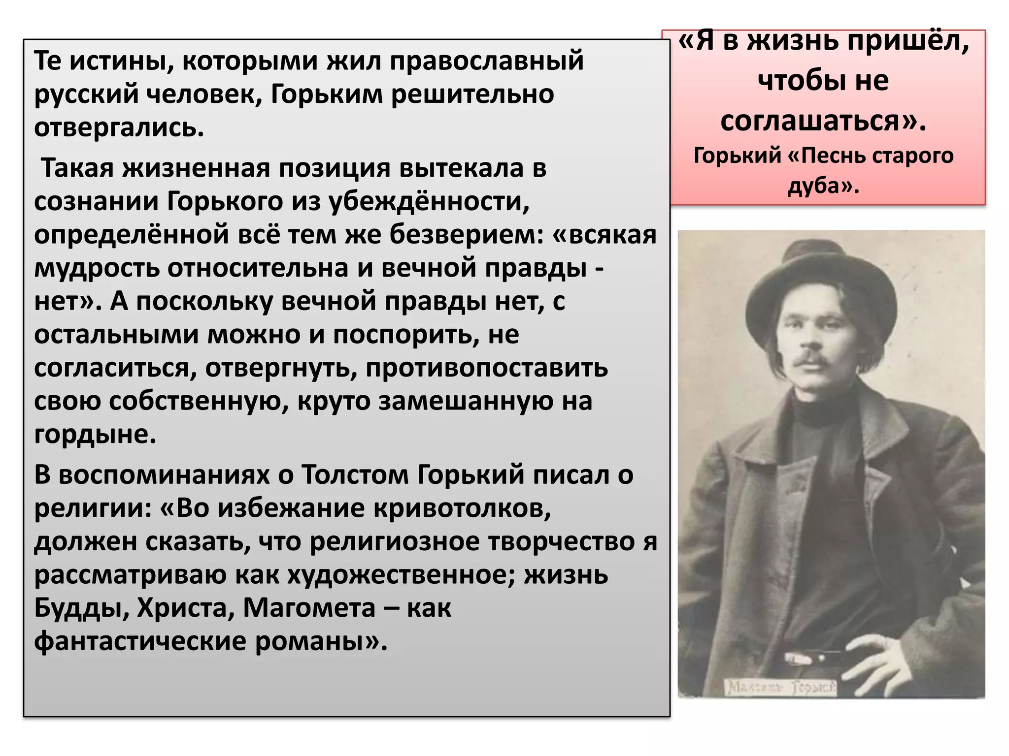 «Я в жизнь пришёл,
Те истины, которыми жил православный
русский человек, Горьким решительно                  чтобы не
отвергались.                                      соглашаться».
                                               Горький «Песнь старого
 Такая жизненная позиция вытекала в
                                                       дуба».
сознании Горького из убеждённости,
определённой всё тем же безверием: «всякая
мудрость относительна и вечной правды -
нет». А поскольку вечной правды нет, с
остальными можно и поспорить, не
согласиться, отвергнуть, противопоставить
свою собственную, круто замешанную на
гордыне.
В воспоминаниях о Толстом Горький писал о
религии: «Во избежание кривотолков,
должен сказать, что религиозное творчество я
рассматриваю как художественное; жизнь
Будды, Христа, Магомета – как
фантастические романы».
 
