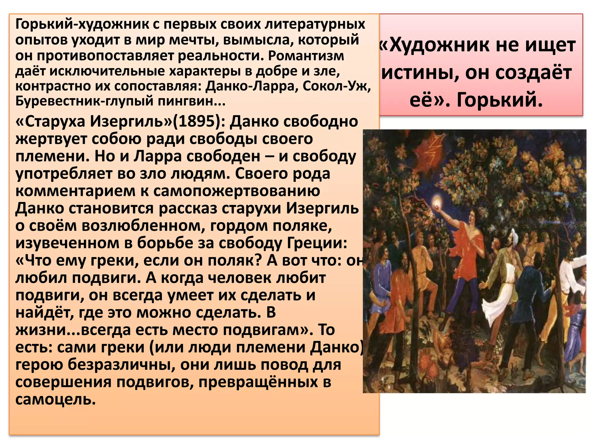 Горький-художник с первых своих литературных
опытов уходит в мир мечты, вымысла, который       «Художник не ищет
он противопоставляет реальности. Романтизм
даёт исключительные характеры в добре и зле,      истины, он создаёт
контрастно их сопоставляя: Данко-Ларра, Сокол-Уж,
Буревестник-глупый пингвин...                        её». Горький.
«Старуха Изергиль»(1895): Данко свободно
жертвует собою ради свободы своего
племени. Но и Ларра свободен – и свободу
употребляет во зло людям. Своего рода
комментарием к самопожертвованию
Данко становится рассказ старухи Изергиль о
о своём возлюбленном, гордом поляке,
изувеченном в борьбе за свободу Греции:
«Что ему греки, если он поляк? А вот что: он
любил подвиги. А когда человек любит
подвиги, он всегда умеет их сделать и
найдёт, где это можно сделать. В
жизни...всегда есть место подвигам». То
есть: сами греки (или люди племени Данко)
герою безразличны, они лишь повод для
совершения подвигов, превращённых в
самоцель.
 