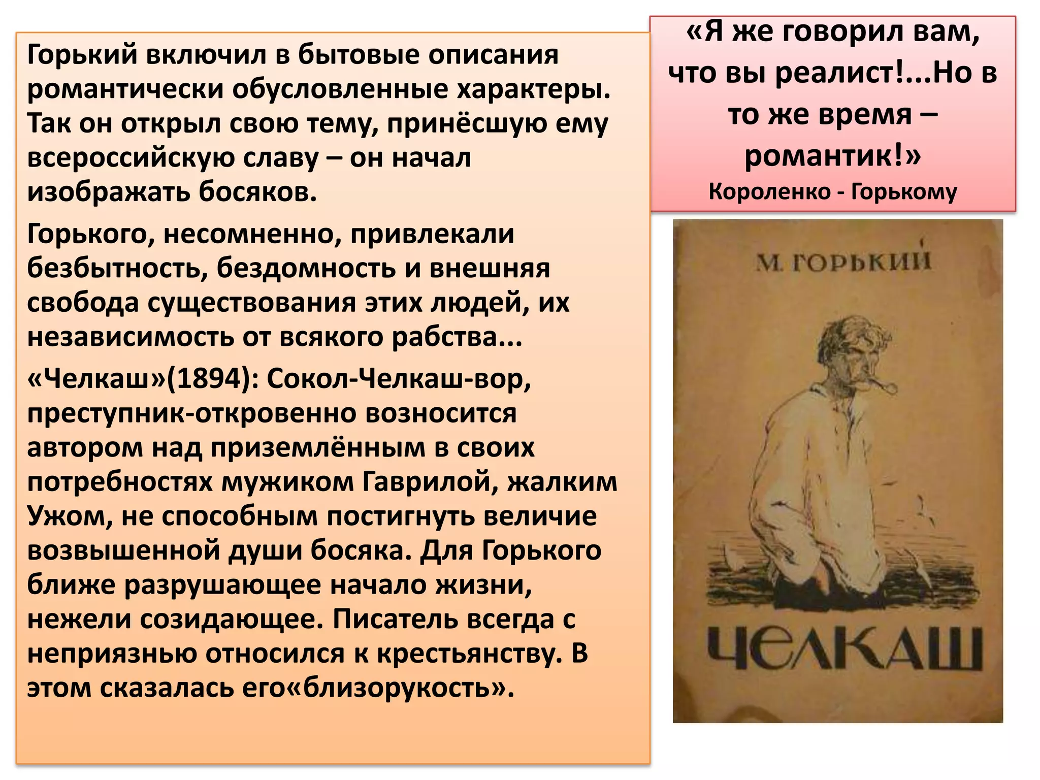 «Я же говорил вам,
Горький включил в бытовые описания
романтически обусловленные характеры.    что вы реалист!...Но в
Так он открыл свою тему, принёсшую ему       то же время –
всероссийскую славу – он начал                романтик!»
изображать босяков.                        Короленко - Горькому
Горького, несомненно, привлекали
безбытность, бездомность и внешняя
свобода существования этих людей, их
независимость от всякого рабства...
«Челкаш»(1894): Сокол-Челкаш-вор,
преступник-откровенно возносится
автором над приземлённым в своих
потребностях мужиком Гаврилой, жалким
Ужом, не способным постигнуть величие
возвышенной души босяка. Для Горького
ближе разрушающее начало жизни,
нежели созидающее. Писатель всегда с
неприязнью относился к крестьянству. В
этом сказалась его«близорукость».
 