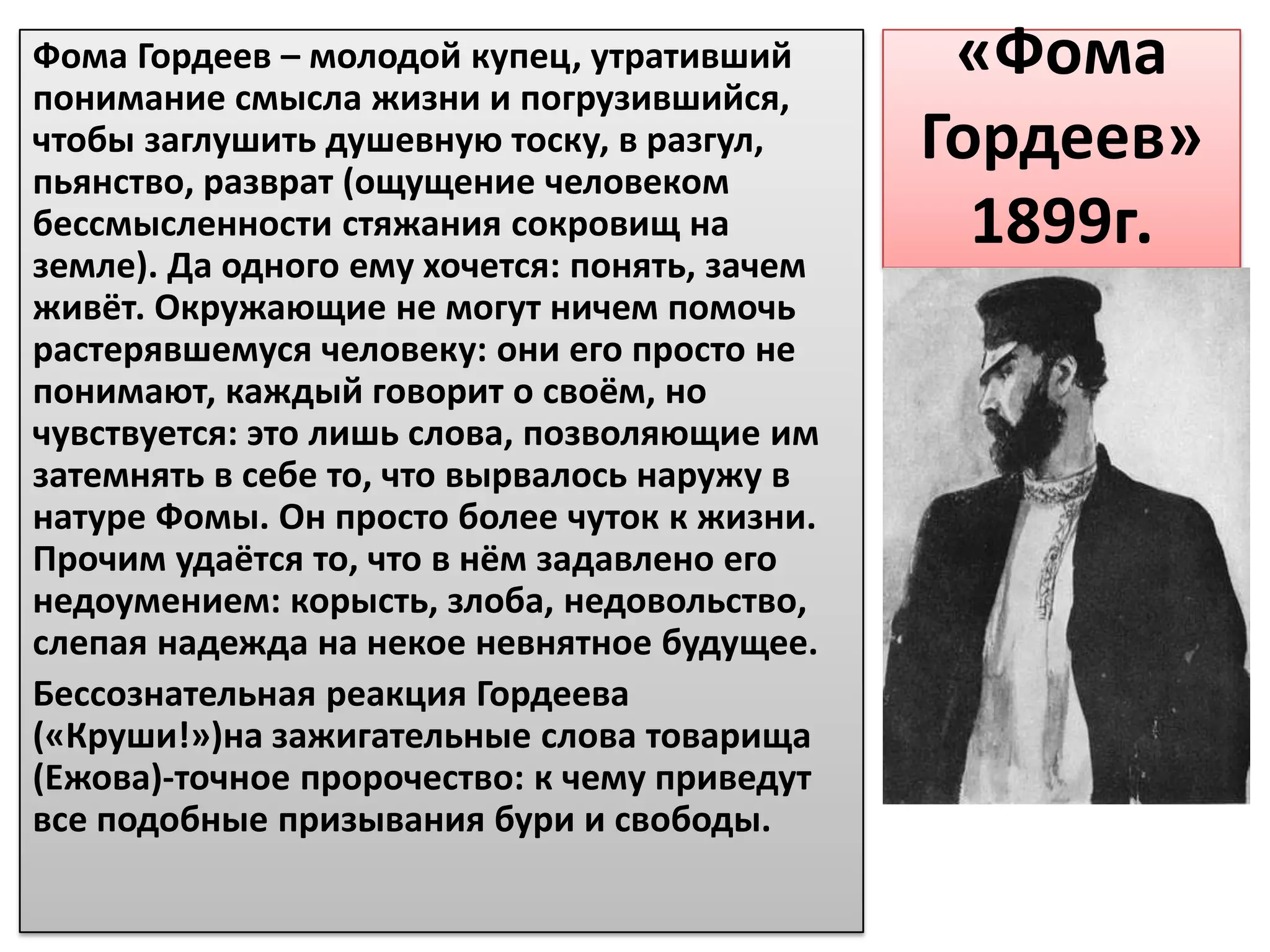 Фома Гордеев – молодой купец, утративший        «Фома
понимание смысла жизни и погрузившийся,
чтобы заглушить душевную тоску, в разгул,      Гордеев»
пьянство, разврат (ощущение человеком
бессмысленности стяжания сокровищ на
земле). Да одного ему хочется: понять, зачем
                                                 1899г.
живёт. Окружающие не могут ничем помочь
растерявшемуся человеку: они его просто не
понимают, каждый говорит о своём, но
чувствуется: это лишь слова, позволяющие им
затемнять в себе то, что вырвалось наружу в
натуре Фомы. Он просто более чуток к жизни.
Прочим удаётся то, что в нём задавлено его
недоумением: корысть, злоба, недовольство,
слепая надежда на некое невнятное будущее.
Бессознательная реакция Гордеева
(«Круши!»)на зажигательные слова товарища
(Ежова)-точное пророчество: к чему приведут
все подобные призывания бури и свободы.
 