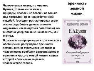 Человеческая жизнь, по мнению
                                           Бренность
Бунина, только миг в жизни                  земной
природы, человек не властен не только       жизни.
над природой, но и над собственной
судьбой. Господин распланировал свою
жизнь (заработать деньги, а потом
отдыхать и наслаждаться богатством), но
внезапно умер, так и не начав жить, как
мечтал.
В рассказе автор приходит к трагическому
обобщению, рассуждая о бренности
земной жизни отдельного человека и
человечества вообще и одновременно о
величии и красоте живой жизни, смысл
которой «бессильно выразить
человеческое слово».
 