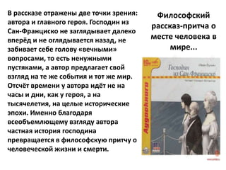 В рассказе отражены две точки зрения:    Философский
автора и главного героя. Господин из
                                        рассказ-притча о
Сан-Франциско не заглядывает далеко
вперёд и не оглядывается назад, не      месте человека в
забивает себе голову «вечными»               мире...
вопросами, то есть ненужными
пустяками, а автор предлагает свой
взгляд на те же события и тот же мир.
Отсчёт времени у автора идёт не на
часы и дни, как у героя, а на
тысячелетия, на целые исторические
эпохи. Именно благодаря
всеобъемлющему взгляду автора
частная история господина
превращается в философскую притчу о
человеческой жизни и смерти.
 