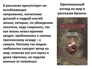 В рассказах присутствует не-     Оригинальный
ослабевающее                     взгляд на мир в
напряжение, нагнетание          рассказах Бунина.
деталей и подроб-ностей
жизни, которые, по убеждению
писателя, надо сохранить, так
как жизнь невоз-вратимо
уходит, приближаясь к своему
трагическому исходу – к
смерти. Поэтому так жадно-
любопытно смотрит автор на
мир, отмечая все его черты и
даже чёрточки, не отделяя
важные от неважных.
 