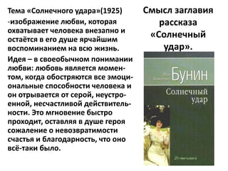Тема «Солнечного удара»(1925)       Смысл заглавия
-изображение любви, которая            рассказа
охватывает человека внезапно и
остаётся в его душе ярчайшим
                                     «Солнечный
воспоминанием на всю жизнь.             удар».
Идея – в своеобычном понимании
любви: любовь является момен-
том, когда обостряются все эмоци-
ональные способности человека и
он отрывается от серой, неустро-
енной, несчастливой действитель-
ности. Это мгновение быстро
проходит, оставляя в душе героя
сожаление о невозвратимости
счастья и благодарность, что оно
всё-таки было.
 