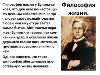 Философия жизни у Бунина та-      Философия
кова, что для него по-настояще-
му ценным является миг, когда      жизни.
человек сразу познаёт счастье
любви или ему открывается
смысл бытия. Миг счастья пора-
жает бунинских героев, как сол-
нечный удар, а остальная жизнь
держится только восхитительно-
грустными воспоминаниями о
нём.
Однако кажется, что такая
философия обесценивает всю
остальную жизнь человека...
 