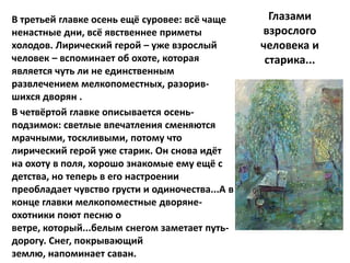 В третьей главке осень ещё суровее: всё чаще       Глазами
ненастные дни, всё явственнее приметы            взрослого
холодов. Лирический герой – уже взрослый         человека и
человек – вспоминает об охоте, которая            старика...
является чуть ли не единственным
развлечением мелкопоместных, разорив-
шихся дворян .
В четвёртой главке описывается осень-
подзимок: светлые впечатления сменяются
мрачными, тоскливыми, потому что
лирический герой уже старик. Он снова идёт
на охоту в поля, хорошо знакомые ему ещё с
детства, но теперь в его настроении
преобладает чувство грусти и одиночества...А в
конце главки мелкопоместные дворяне-
охотники поют песню о
ветре, который...белым снегом заметает путь-
дорогу. Снег, покрывающий
землю, напоминает саван.
 