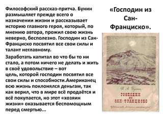 Философский рассказ-притча. Бунин        «Господин из
размышляет прежде всего о
назначении жизни и рассказывает              Сан-
историю главного героя, который, по      Франциско».
мнению автора, прожил свою жизнь
неверно, бесполезно. Господин из Сан-
Франциско посвятил все свои силы и
талант неглавному.
Заработать капитал во что бы то ни
стало, а потом ничего не делать и жить
в своё удовольствие – вот
цель, которой господин посвятил все
свои силы и способности.Американец
всю жизнь поклонялся деньгам, так
как верил, что в мире всё продаётся и
всё покупается, но этот «хозяин
жизни» оказывается беспомощным
перед смертью...
 