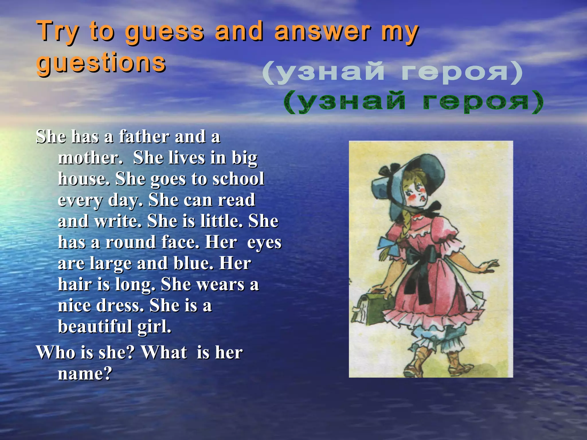 Try to guess and answer my
guestions

She has a father and a
  mother. She lives in big
  house. She goes to school
  every day. She can read
  and write. She is little. She
  has a round face. Her eyes
  are large and blue. Her
  hair is long. She wears a
  nice dress. She is a
  beautiful girl.
Who is she? What is her
  name?
 