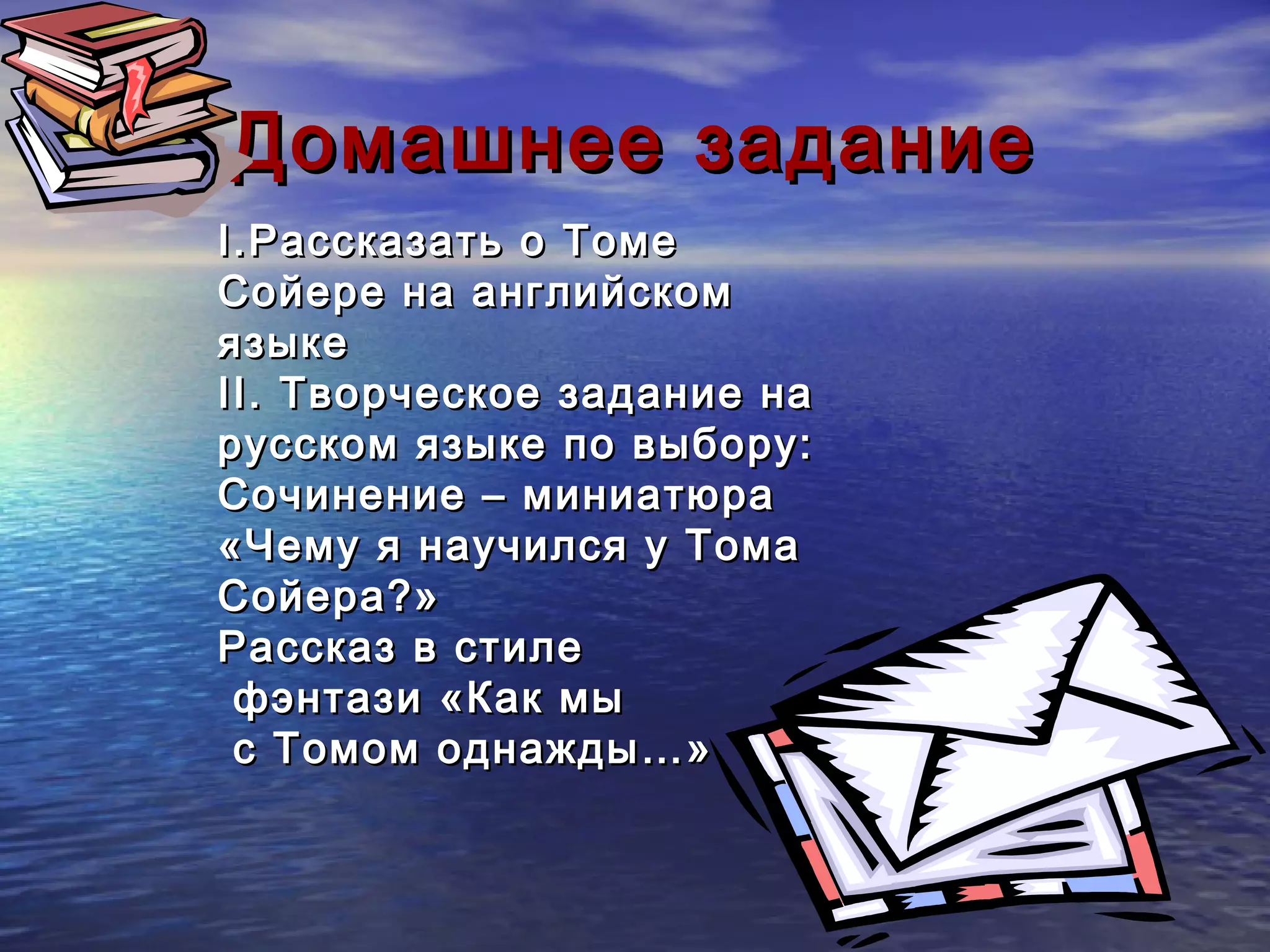 Домашнее задание
I. Рассказать о Томе
Сойере на английском
языке
II. Творческое задание на
русском языке по выбору:
Сочинение – миниатюра
«Чему я научился у Тома
Сойера?»
Рассказ в стиле
 фэнтази «Как мы
 с Томом однажды…»
 