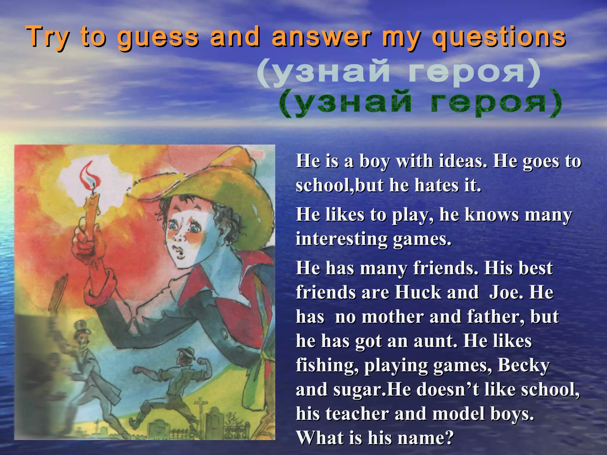 Try to guess and answer my questions



                 He is a boy with ideas. He goes to
                 school,but he hates it.
                 He likes to play, he knows many
                 interesting games.
                 He has many friends. His best
                 friends are Huck and Joe. He
                 has no mother and father, but
                 he has got an aunt. He likes
                 fishing, playing games, Becky
                 and sugar.He doesn’t like school,
                 his teacher and model boys.
                 What is his name?
 