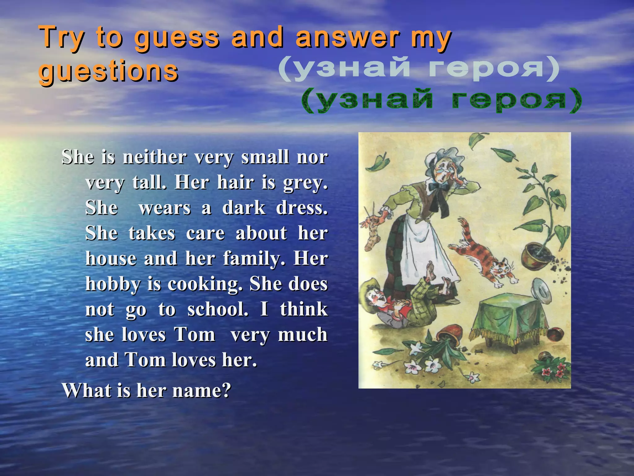 Try to guess and answer my
guestions

 She is neither very small nor
   very tall. Her hair is grey.
   She wears a dark dress.
   She takes care about her
   house and her family. Her
   hobby is cooking. She does
   not go to school. I think
   she loves Tom very much
   and Tom loves her.
 What is her name?
 