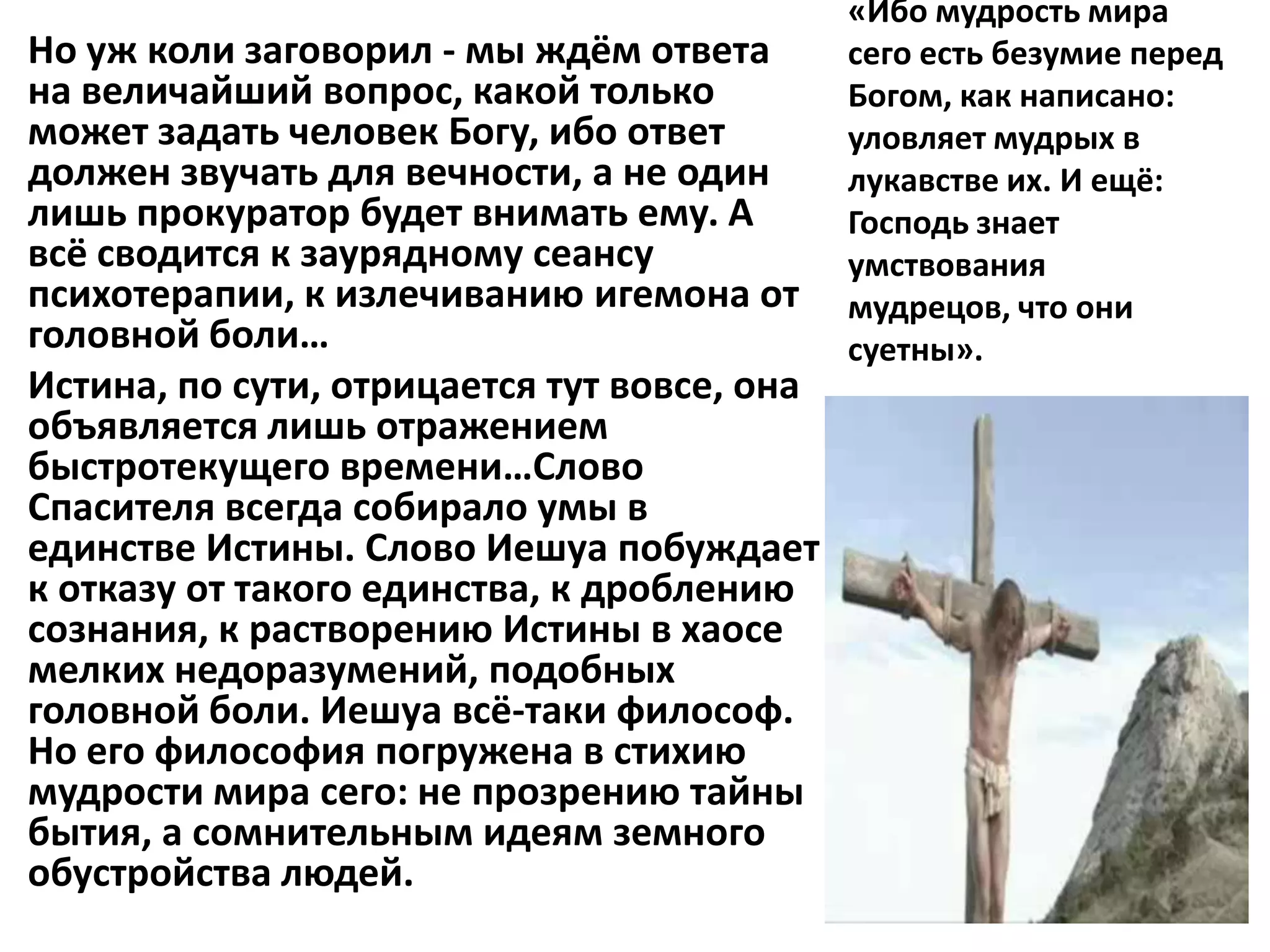 «Ибо мудрость мира
Но уж коли заговорил - мы ждём ответа        сего есть безумие перед
на величайший вопрос, какой только           Богом, как написано:
может задать человек Богу, ибо ответ         уловляет мудрых в
должен звучать для вечности, а не один       лукавстве их. И ещё:
лишь прокуратор будет внимать ему. А         Господь знает
всё сводится к заурядному сеансу             умствования
психотерапии, к излечиванию игемона от       мудрецов, что они
головной боли…                               суетны».
Истина, по сути, отрицается тут вовсе, она
объявляется лишь отражением
быстротекущего времени…Слово
Спасителя всегда собирало умы в
единстве Истины. Слово Иешуа побуждает
к отказу от такого единства, к дроблению
сознания, к растворению Истины в хаосе
мелких недоразумений, подобных
головной боли. Иешуа всё-таки философ.
Но его философия погружена в стихию
мудрости мира сего: не прозрению тайны
бытия, а сомнительным идеям земного
обустройства людей.
 