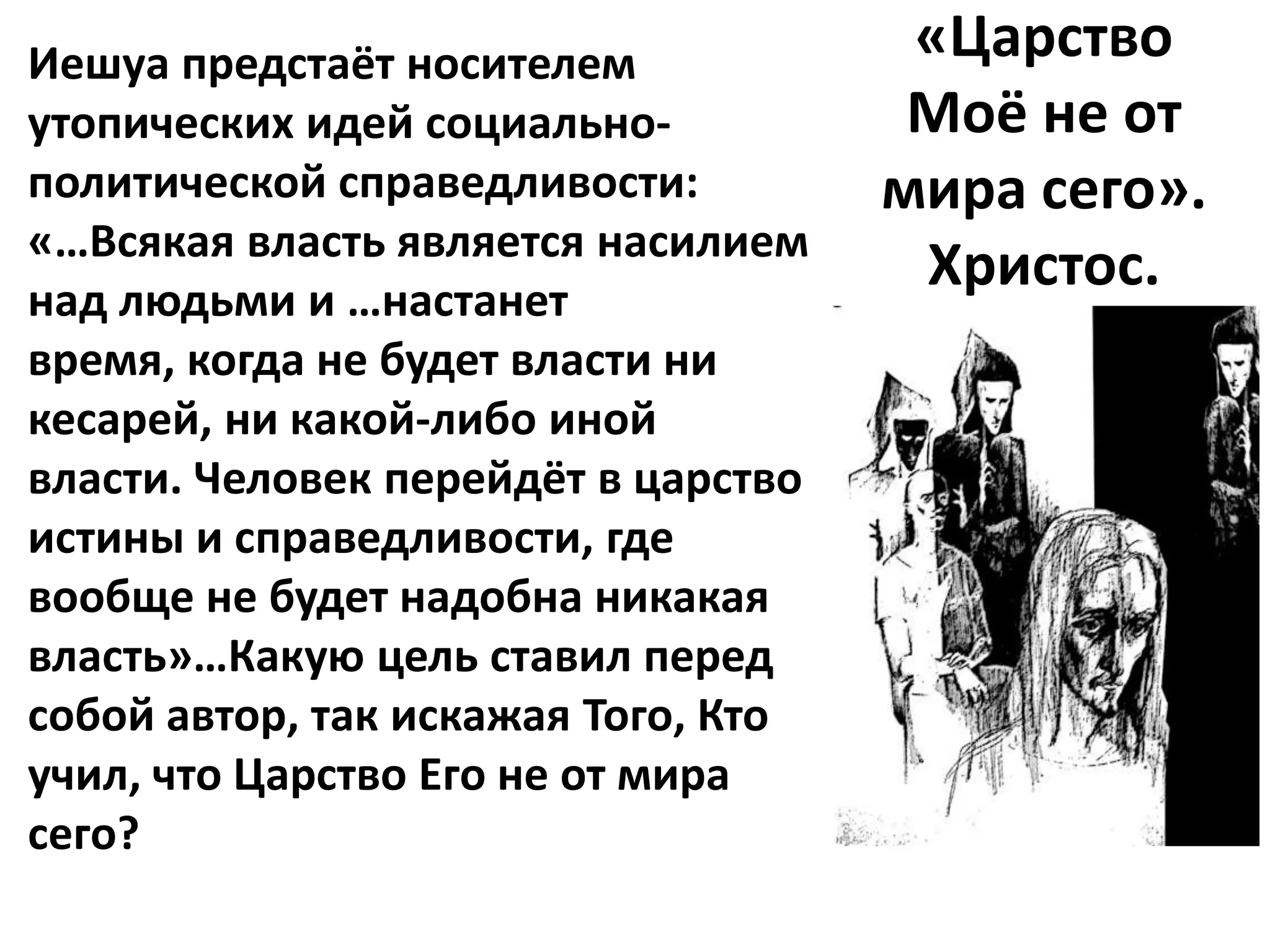 Иешуа предстаёт носителем             «Царство
утопических идей социально-           Моё не от
политической справедливости:         мира сего».
«…Всякая власть является насилием
над людьми и …настанет
                                      Христос.
время, когда не будет власти ни
кесарей, ни какой-либо иной
власти. Человек перейдёт в царство
истины и справедливости, где
вообще не будет надобна никакая
власть»…Какую цель ставил перед
собой автор, так искажая Того, Кто
учил, что Царство Его не от мира
сего?
 