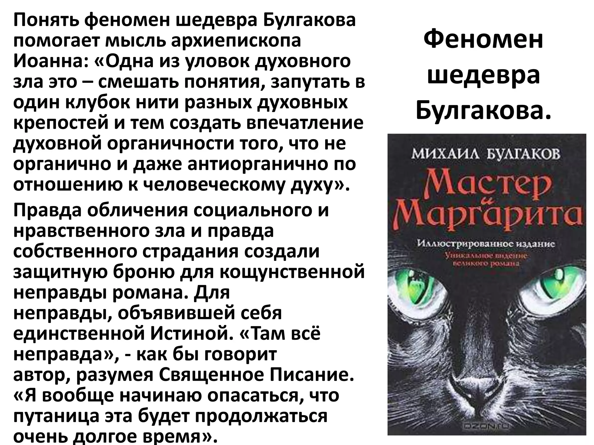 Понять феномен шедевра Булгакова
помогает мысль архиепископа              Феномен
Иоанна: «Одна из уловок духовного
зла это – смешать понятия, запутать в    шедевра
один клубок нити разных духовных        Булгакова.
крепостей и тем создать впечатление
духовной органичности того, что не
органично и даже антиорганично по
отношению к человеческому духу».
Правда обличения социального и
нравственного зла и правда
собственного страдания создали
защитную броню для кощунственной
неправды романа. Для
неправды, объявившей себя
единственной Истиной. «Там всё
неправда», - как бы говорит
автор, разумея Священное Писание.
«Я вообще начинаю опасаться, что
путаница эта будет продолжаться
очень долгое время».
 