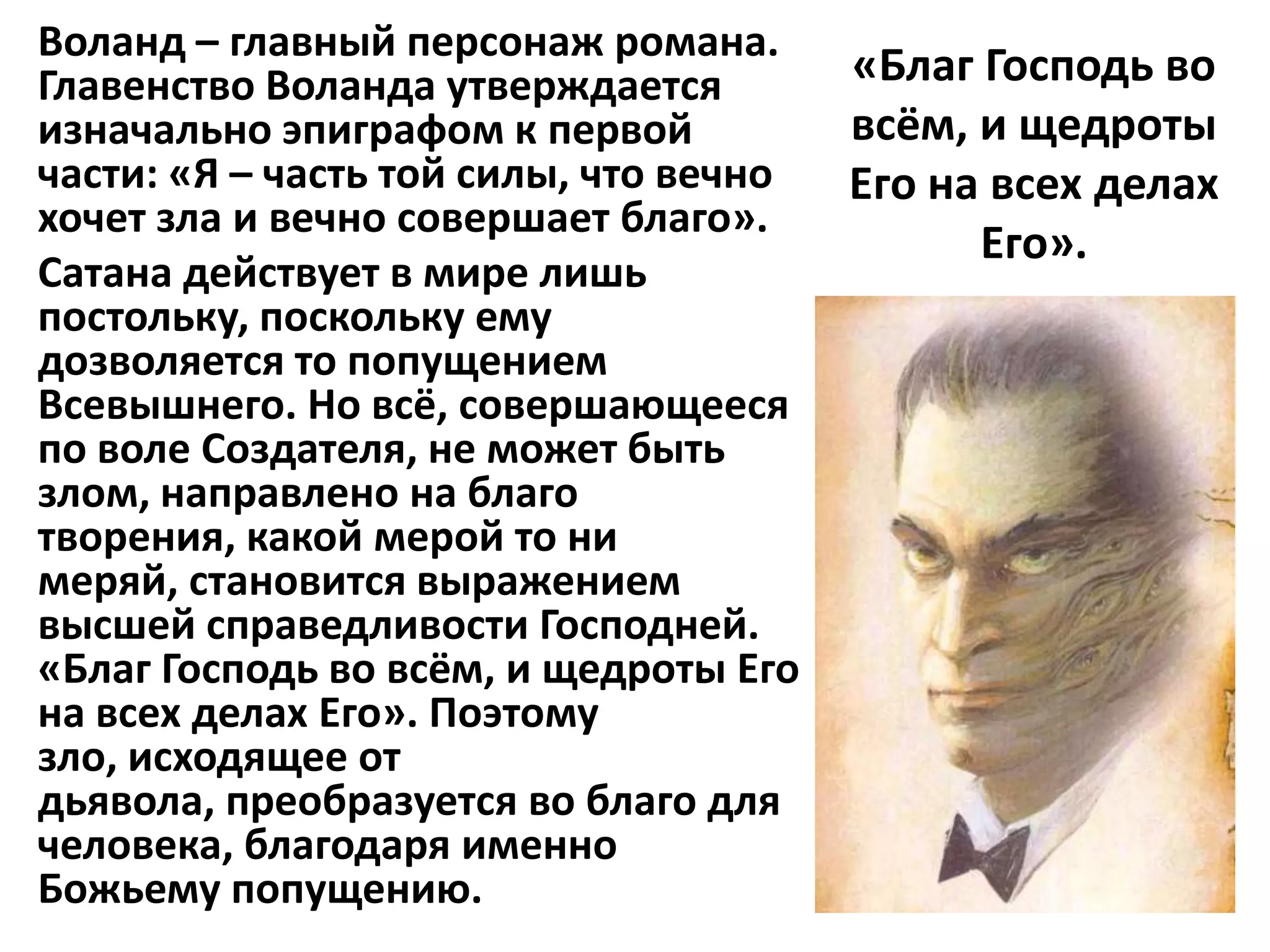Воланд – главный персонаж романа.
Главенство Воланда утверждается         «Благ Господь во
изначально эпиграфом к первой           всём, и щедроты
части: «Я – часть той силы, что вечно   Его на всех делах
хочет зла и вечно совершает благо».
                                              Его».
Сатана действует в мире лишь
постольку, поскольку ему
дозволяется то попущением
Всевышнего. Но всё, совершающееся
по воле Создателя, не может быть
злом, направлено на благо
творения, какой мерой то ни
меряй, становится выражением
высшей справедливости Господней.
«Благ Господь во всём, и щедроты Его
на всех делах Его». Поэтому
зло, исходящее от
дьявола, преобразуется во благо для
человека, благодаря именно
Божьему попущению.
 