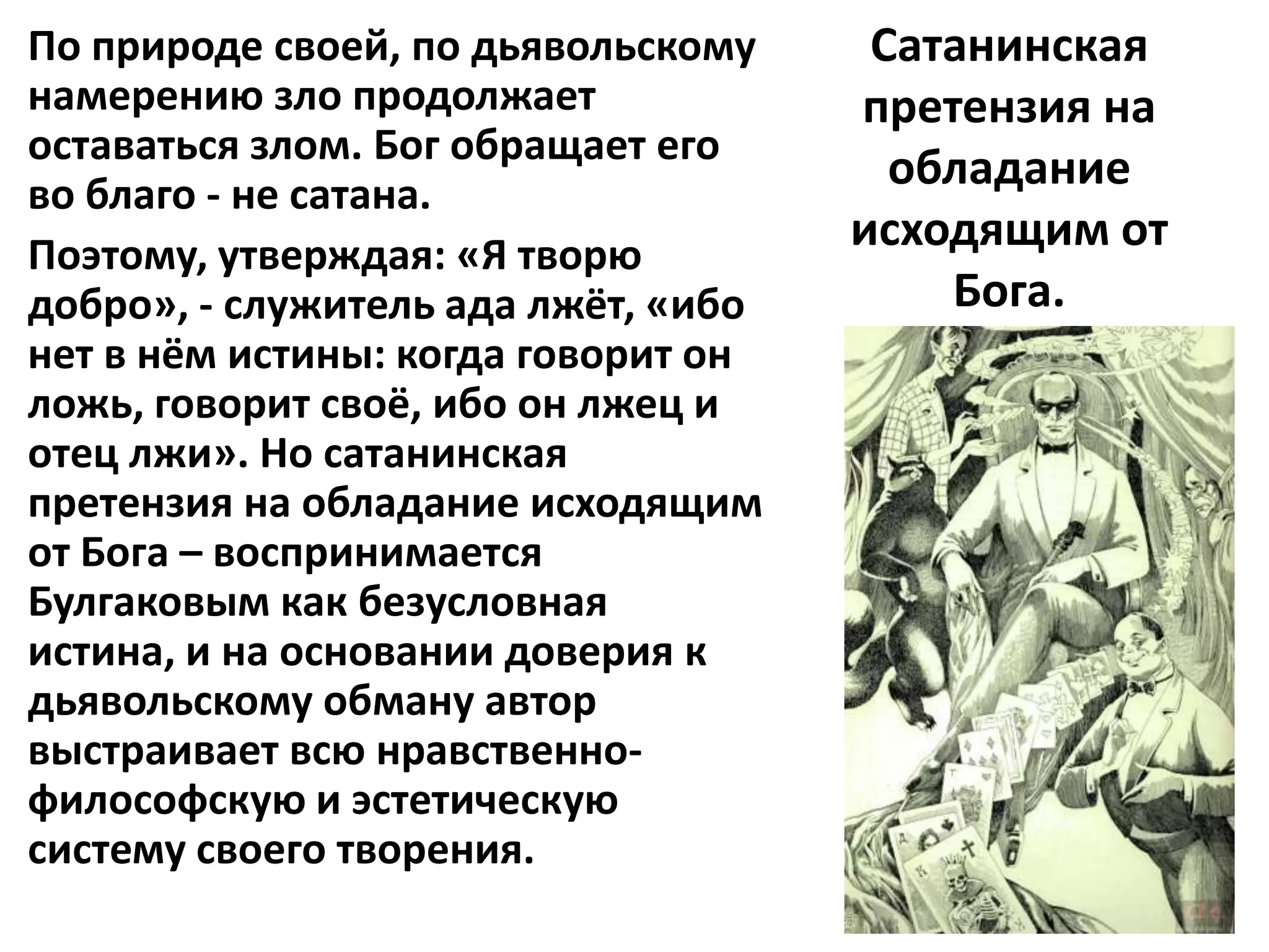 По природе своей, по дьявольскому     Сатанинская
намерению зло продолжает             претензия на
оставаться злом. Бог обращает его
во благо - не сатана.
                                       обладание
Поэтому, утверждая: «Я творю
                                     исходящим от
добро», - служитель ада лжёт, «ибо       Бога.
нет в нём истины: когда говорит он
ложь, говорит своё, ибо он лжец и
отец лжи». Но сатанинская
претензия на обладание исходящим
от Бога – воспринимается
Булгаковым как безусловная
истина, и на основании доверия к
дьявольскому обману автор
выстраивает всю нравственно-
философскую и эстетическую
систему своего творения.
 