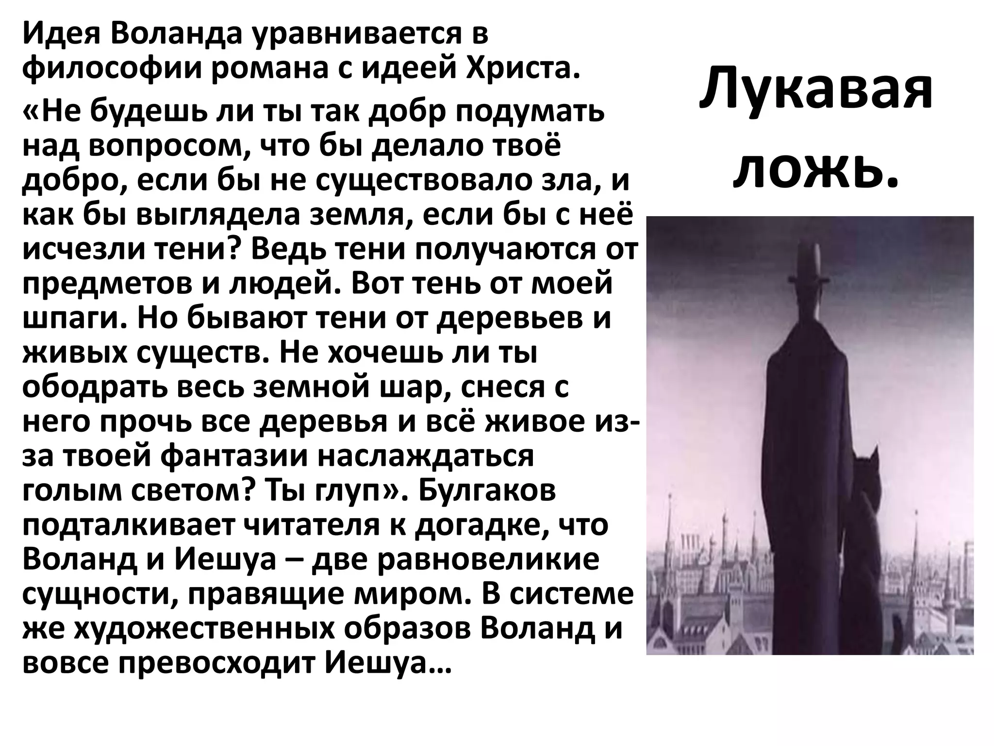 Идея Воланда уравнивается в
философии романа с идеей Христа.
«Не будешь ли ты так добр подумать       Лукавая
над вопросом, что бы делало твоё
добро, если бы не существовало зла, и     ложь.
как бы выглядела земля, если бы с неё
исчезли тени? Ведь тени получаются от
предметов и людей. Вот тень от моей
шпаги. Но бывают тени от деревьев и
живых существ. Не хочешь ли ты
ободрать весь земной шар, снеся с
него прочь все деревья и всё живое из-
за твоей фантазии наслаждаться
голым светом? Ты глуп». Булгаков
подталкивает читателя к догадке, что
Воланд и Иешуа – две равновеликие
сущности, правящие миром. В системе
же художественных образов Воланд и
вовсе превосходит Иешуа…
 
