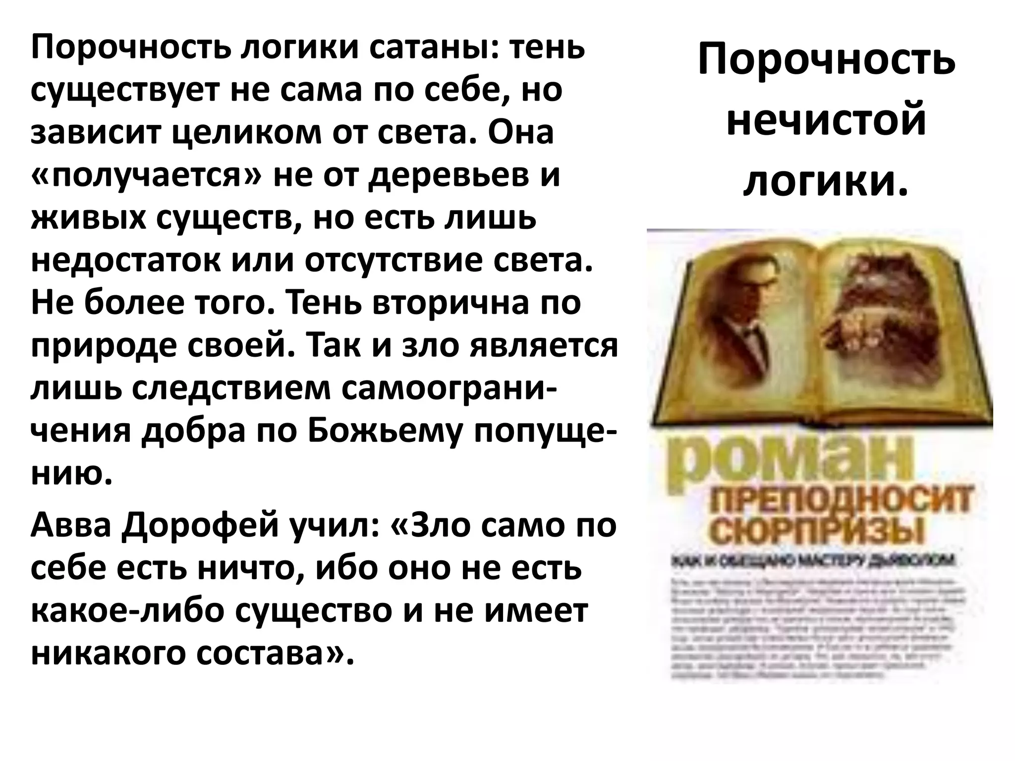 Порочность логики сатаны: тень      Порочность
существует не сама по себе, но
зависит целиком от света. Она        нечистой
«получается» не от деревьев и         логики.
живых существ, но есть лишь
недостаток или отсутствие света.
Не более того. Тень вторична по
природе своей. Так и зло является
лишь следствием самоограни-
чения добра по Божьему попуще-
нию.
Авва Дорофей учил: «Зло само по
себе есть ничто, ибо оно не есть
какое-либо существо и не имеет
никакого состава».
 