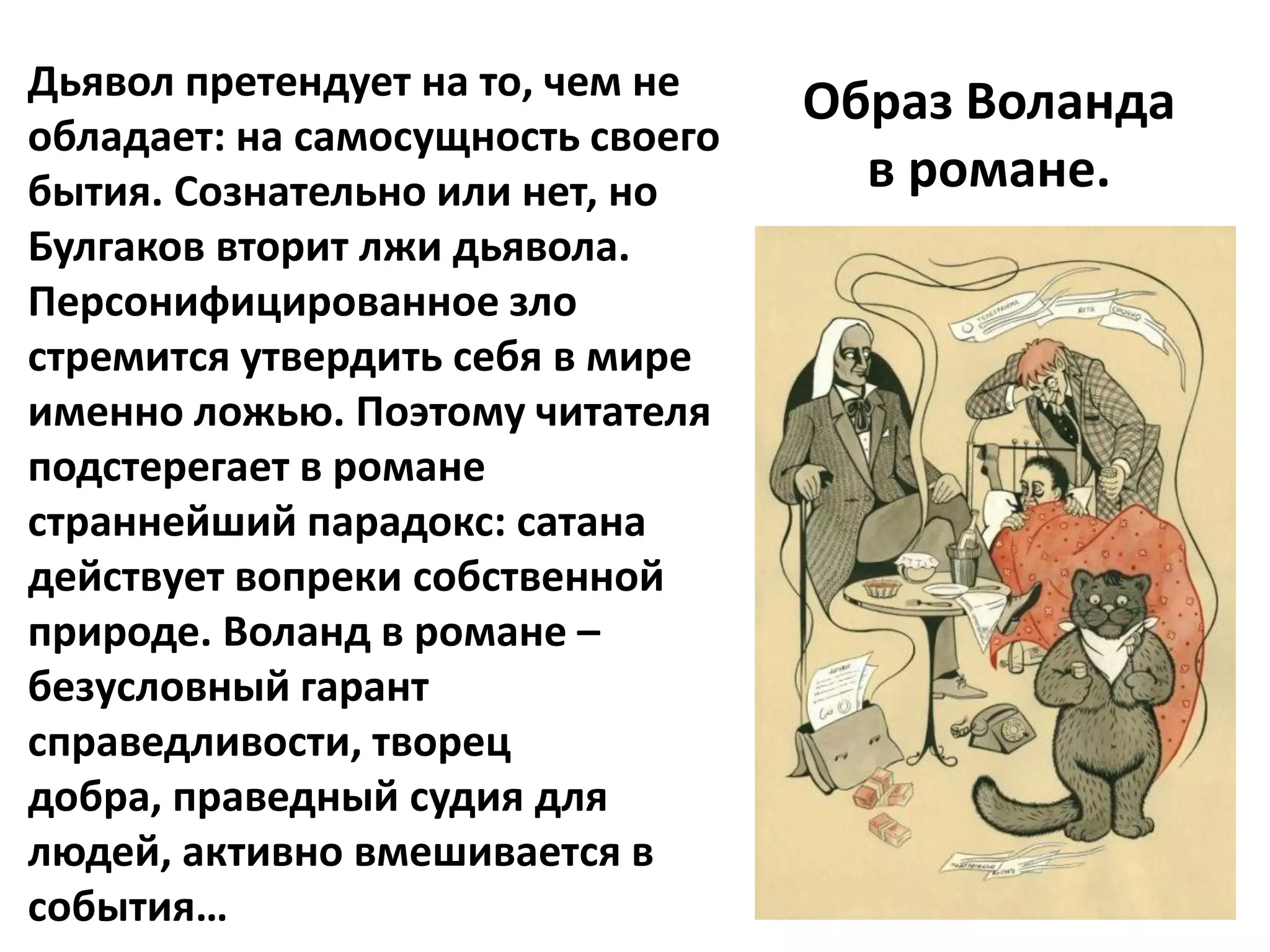 Дьявол претендует на то, чем не
                                   Образ Воланда
обладает: на самосущность своего
бытия. Сознательно или нет, но       в романе.
Булгаков вторит лжи дьявола.
Персонифицированное зло
стремится утвердить себя в мире
именно ложью. Поэтому читателя
подстерегает в романе
страннейший парадокс: сатана
действует вопреки собственной
природе. Воланд в романе –
безусловный гарант
справедливости, творец
добра, праведный судия для
людей, активно вмешивается в
события…
 