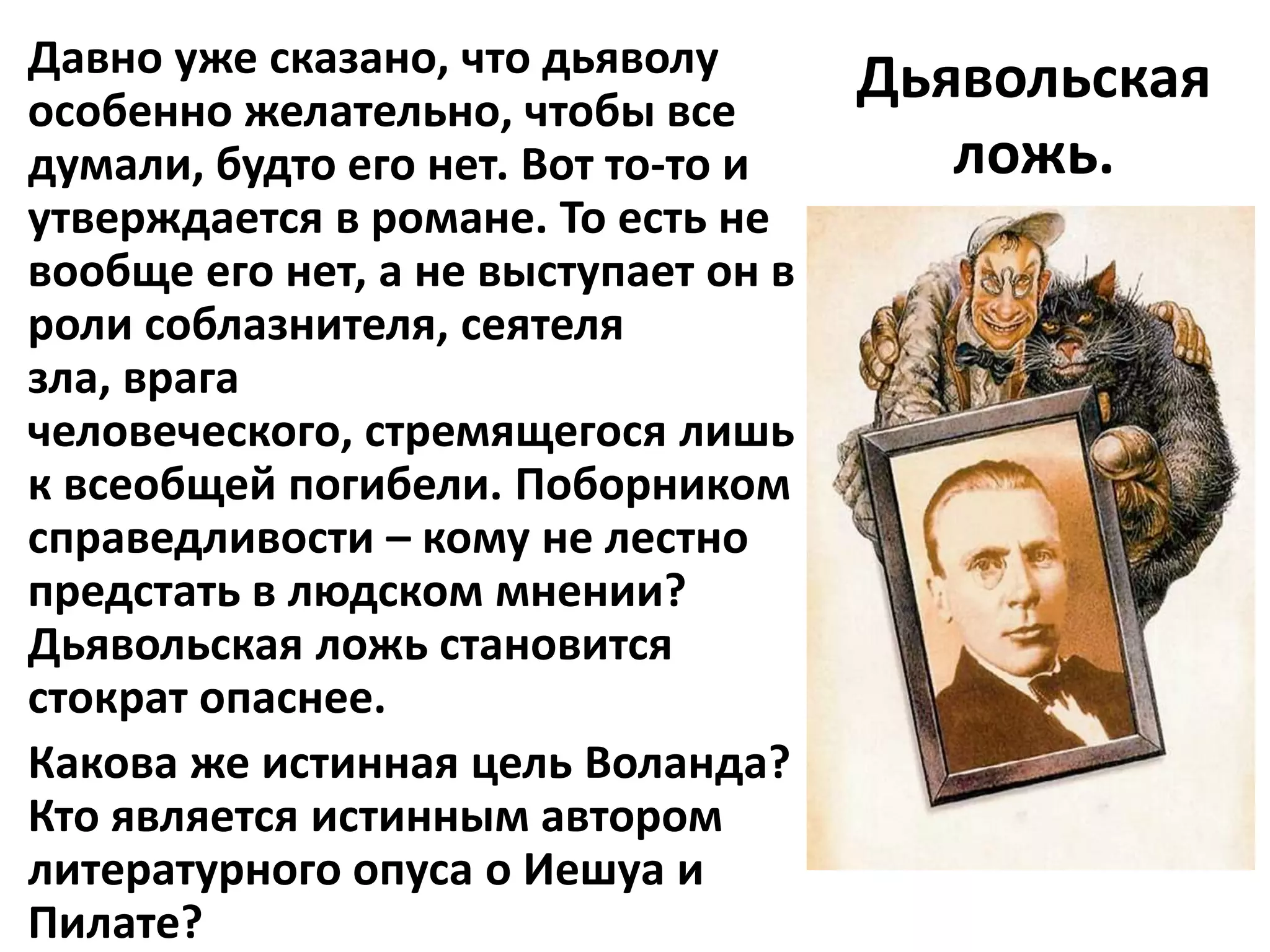 Давно уже сказано, что дьяволу        Дьявольская
особенно желательно, чтобы все
думали, будто его нет. Вот то-то и       ложь.
утверждается в романе. То есть не
вообще его нет, а не выступает он в
роли соблазнителя, сеятеля
зла, врага
человеческого, стремящегося лишь
к всеобщей погибели. Поборником
справедливости – кому не лестно
предстать в людском мнении?
Дьявольская ложь становится
стократ опаснее.
Какова же истинная цель Воланда?
Кто является истинным автором
литературного опуса о Иешуа и
Пилате?
 