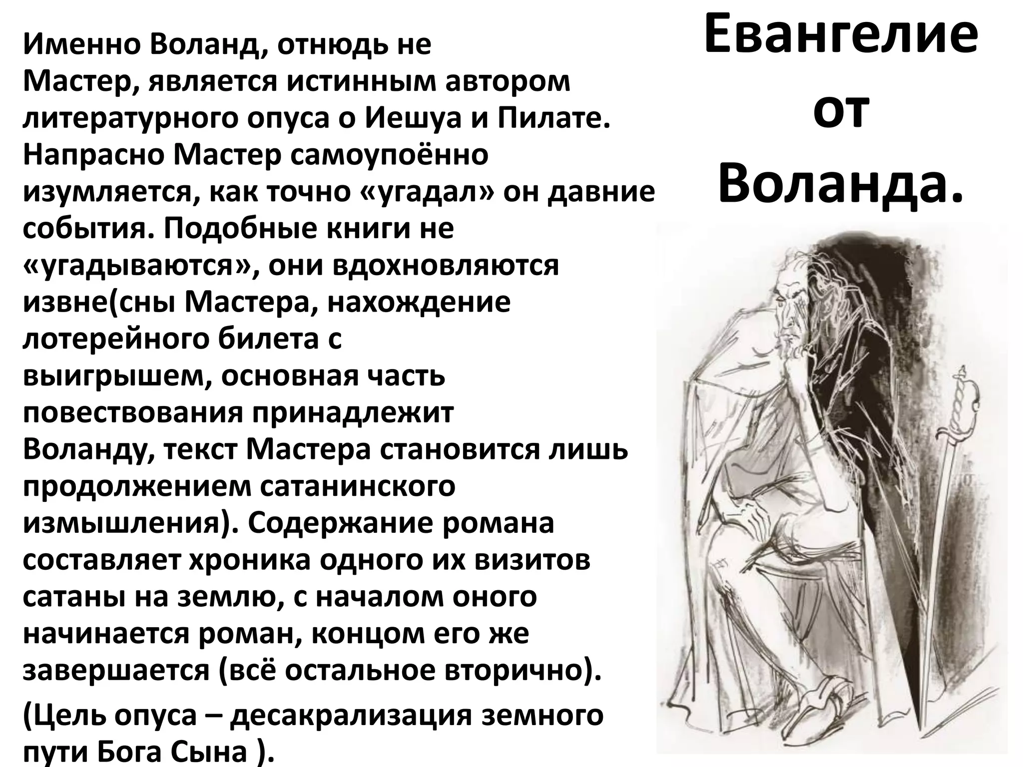 Именно Воланд, отнюдь не                   Евангелие
Мастер, является истинным автором
литературного опуса о Иешуа и Пилате.          от
Напрасно Мастер самоупоённо
изумляется, как точно «угадал» он давние   Воланда.
события. Подобные книги не
«угадываются», они вдохновляются
извне(сны Мастера, нахождение
лотерейного билета с
выигрышем, основная часть
повествования принадлежит
Воланду, текст Мастера становится лишь
продолжением сатанинского
измышления). Содержание романа
составляет хроника одного их визитов
сатаны на землю, с началом оного
начинается роман, концом его же
завершается (всё остальное вторично).
(Цель опуса – десакрализация земного
пути Бога Сына ).
 