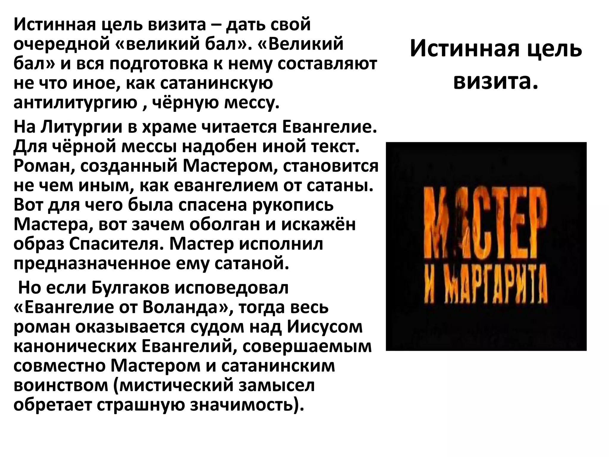 Истинная цель визита – дать свой
очередной «великий бал». «Великий         Истинная цель
бал» и вся подготовка к нему составляют
не что иное, как сатанинскую                 визита.
антилитургию , чёрную мессу.
На Литургии в храме читается Евангелие.
Для чёрной мессы надобен иной текст.
Роман, созданный Мастером, становится
не чем иным, как евангелием от сатаны.
Вот для чего была спасена рукопись
Мастера, вот зачем оболган и искажён
образ Спасителя. Мастер исполнил
предназначенное ему сатаной.
 Но если Булгаков исповедовал
«Евангелие от Воланда», тогда весь
роман оказывается судом над Иисусом
канонических Евангелий, совершаемым
совместно Мастером и сатанинским
воинством (мистический замысел
обретает страшную значимость).
 