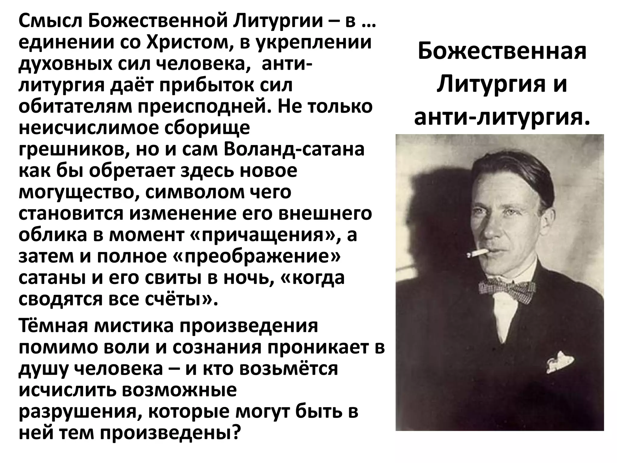 Смысл Божественной Литургии – в …
единении со Христом, в укреплении    Божественная
духовных сил человека, анти-
литургия даёт прибыток сил             Литургия и
обитателям преисподней. Не только
неисчислимое сборище                 анти-литургия.
грешников, но и сам Воланд-сатана
как бы обретает здесь новое
могущество, символом чего
становится изменение его внешнего
облика в момент «причащения», а
затем и полное «преображение»
сатаны и его свиты в ночь, «когда
сводятся все счёты».
Тёмная мистика произведения
помимо воли и сознания проникает в
душу человека – и кто возьмётся
исчислить возможные
разрушения, которые могут быть в
ней тем произведены?
 