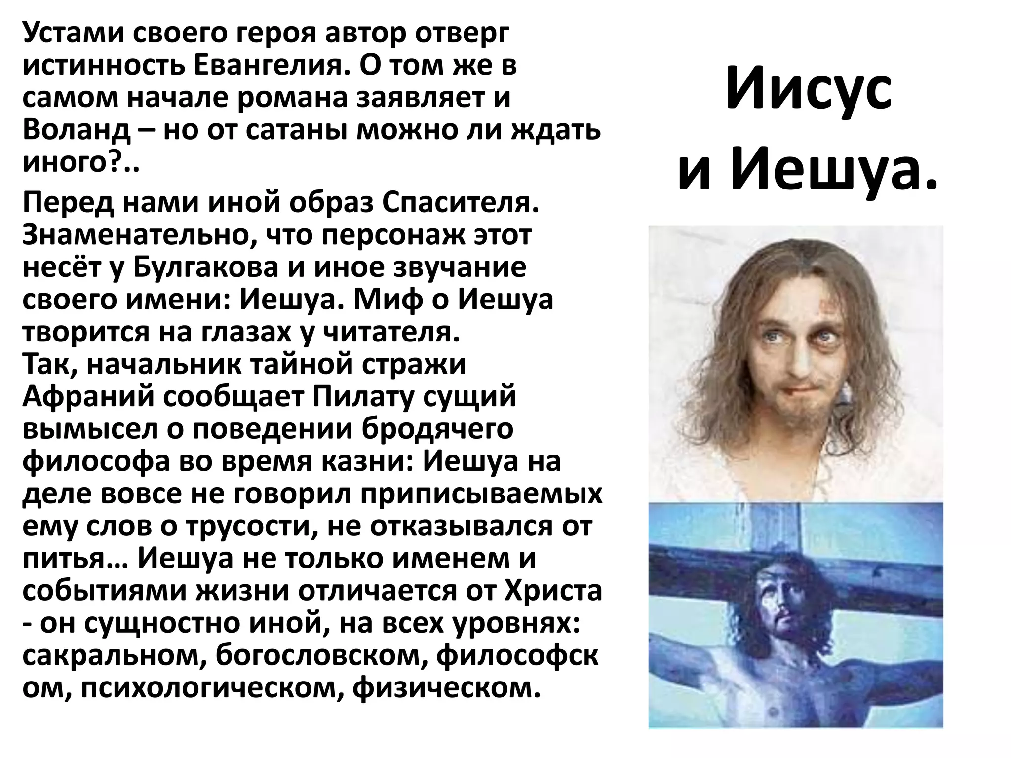 Устами своего героя автор отверг
истинность Евангелия. О том же в
самом начале романа заявляет и
Воланд – но от сатаны можно ли ждать
                                           Иисус
иного?..
Перед нами иной образ Спасителя.
                                         и Иешуа.
Знаменательно, что персонаж этот
несёт у Булгакова и иное звучание
своего имени: Иешуа. Миф о Иешуа
творится на глазах у читателя.
Так, начальник тайной стражи
Афраний сообщает Пилату сущий
вымысел о поведении бродячего
философа во время казни: Иешуа на
деле вовсе не говорил приписываемых
ему слов о трусости, не отказывался от
питья… Иешуа не только именем и
событиями жизни отличается от Христа
- он сущностно иной, на всех уровнях:
сакральном, богословском, философск
ом, психологическом, физическом.
 