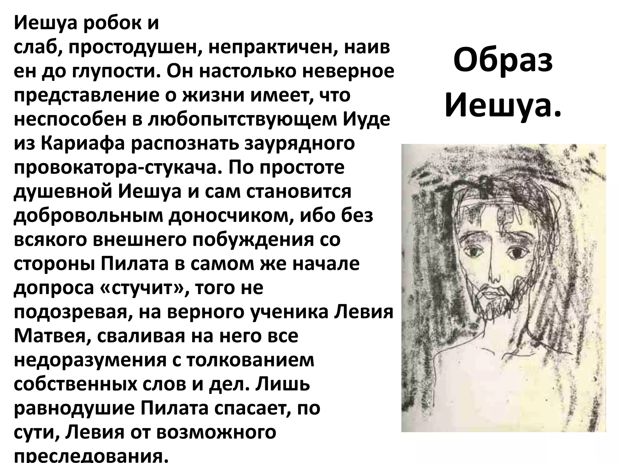 Иешуа робок и
слаб, простодушен, непрактичен, наив
ен до глупости. Он настолько неверное   Образ
представление о жизни имеет, что
неспособен в любопытствующем Иуде       Иешуа.
из Кариафа распознать заурядного
провокатора-стукача. По простоте
душевной Иешуа и сам становится
добровольным доносчиком, ибо без
всякого внешнего побуждения со
стороны Пилата в самом же начале
допроса «стучит», того не
подозревая, на верного ученика Левия
Матвея, сваливая на него все
недоразумения с толкованием
собственных слов и дел. Лишь
равнодушие Пилата спасает, по
сути, Левия от возможного
преследования.
 