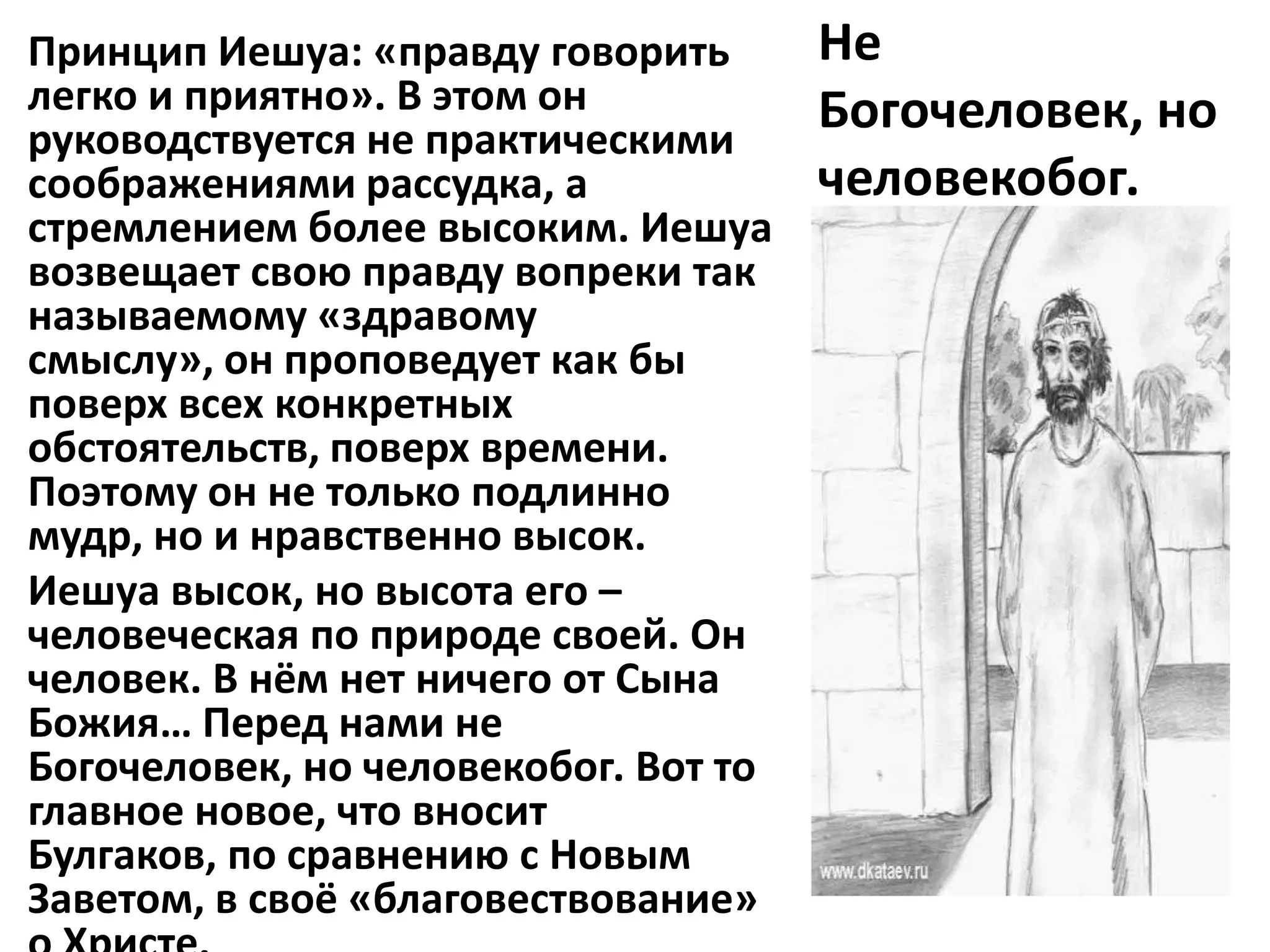 Принцип Иешуа: «правду говорить       Не
легко и приятно». В этом он           Богочеловек, но
руководствуется не практическими
соображениями рассудка, а             человекобог.
стремлением более высоким. Иешуа
возвещает свою правду вопреки так
называемому «здравому
смыслу», он проповедует как бы
поверх всех конкретных
обстоятельств, поверх времени.
Поэтому он не только подлинно
мудр, но и нравственно высок.
Иешуа высок, но высота его –
человеческая по природе своей. Он
человек. В нём нет ничего от Сына
Божия… Перед нами не
Богочеловек, но человекобог. Вот то
главное новое, что вносит
Булгаков, по сравнению с Новым
Заветом, в своё «благовествование»
 