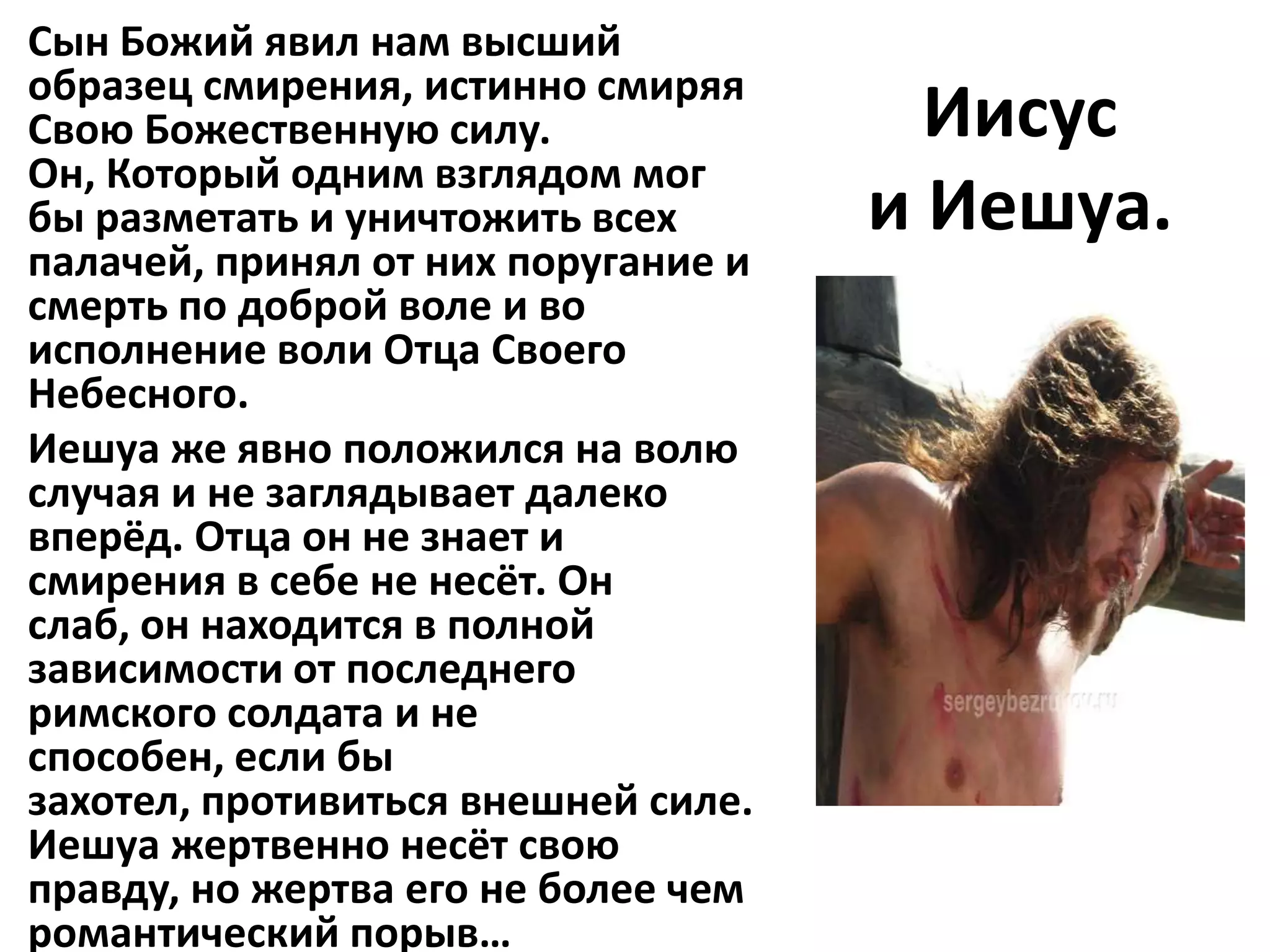 Сын Божий явил нам высший
образец смирения, истинно смиряя
Свою Божественную силу.                Иисус
Он, Который одним взглядом мог
бы разметать и уничтожить всех       и Иешуа.
палачей, принял от них поругание и
смерть по доброй воле и во
исполнение воли Отца Своего
Небесного.
Иешуа же явно положился на волю
случая и не заглядывает далеко
вперёд. Отца он не знает и
смирения в себе не несёт. Он
слаб, он находится в полной
зависимости от последнего
римского солдата и не
способен, если бы
захотел, противиться внешней силе.
Иешуа жертвенно несёт свою
правду, но жертва его не более чем
романтический порыв…
 
