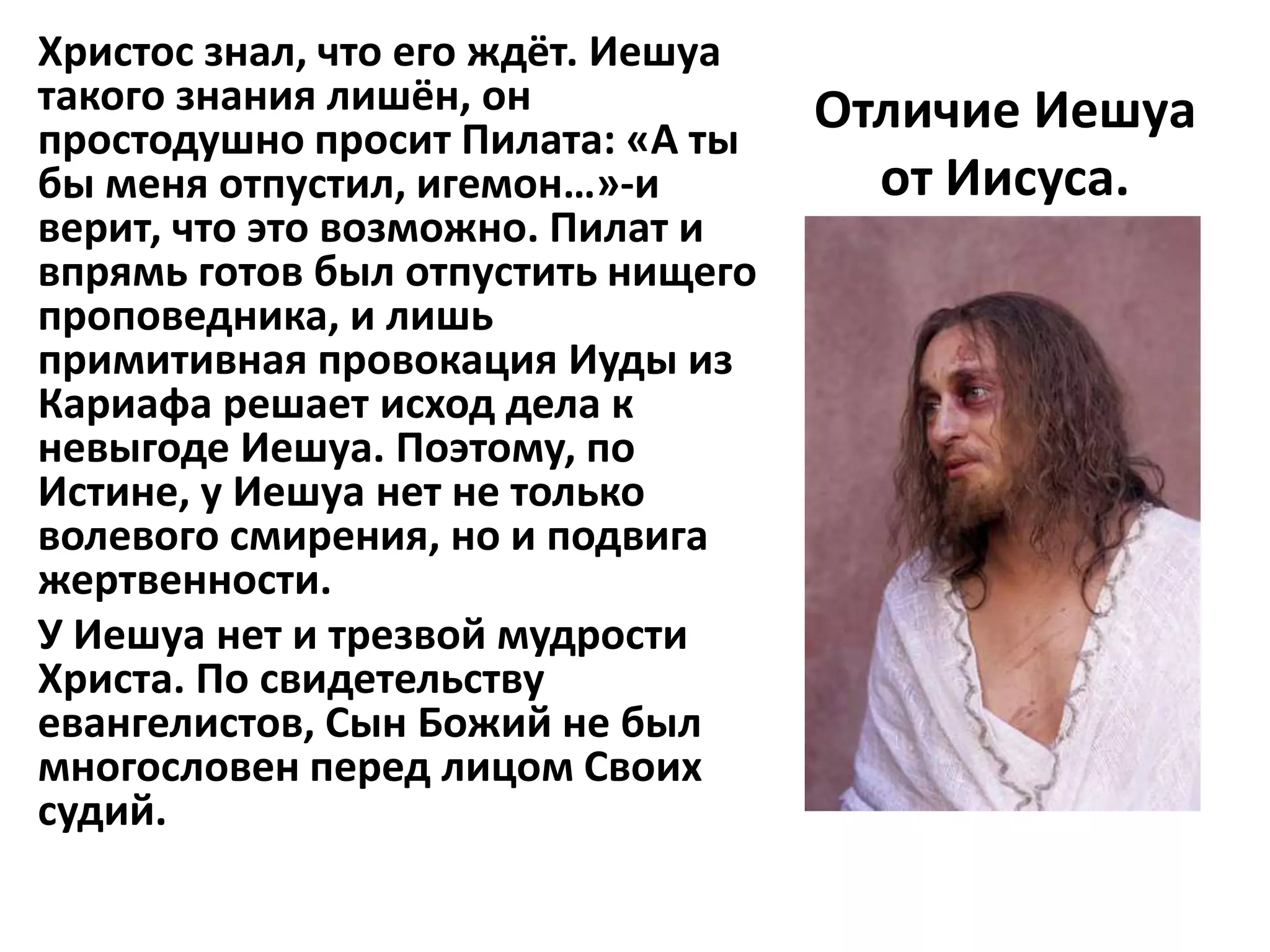 Христос знал, что его ждёт. Иешуа
такого знания лишён, он             Отличие Иешуа
простодушно просит Пилата: «А ты
бы меня отпустил, игемон…»-и          от Иисуса.
верит, что это возможно. Пилат и
впрямь готов был отпустить нищего
проповедника, и лишь
примитивная провокация Иуды из
Кариафа решает исход дела к
невыгоде Иешуа. Поэтому, по
Истине, у Иешуа нет не только
волевого смирения, но и подвига
жертвенности.
У Иешуа нет и трезвой мудрости
Христа. По свидетельству
евангелистов, Сын Божий не был
многословен перед лицом Своих
судий.
 