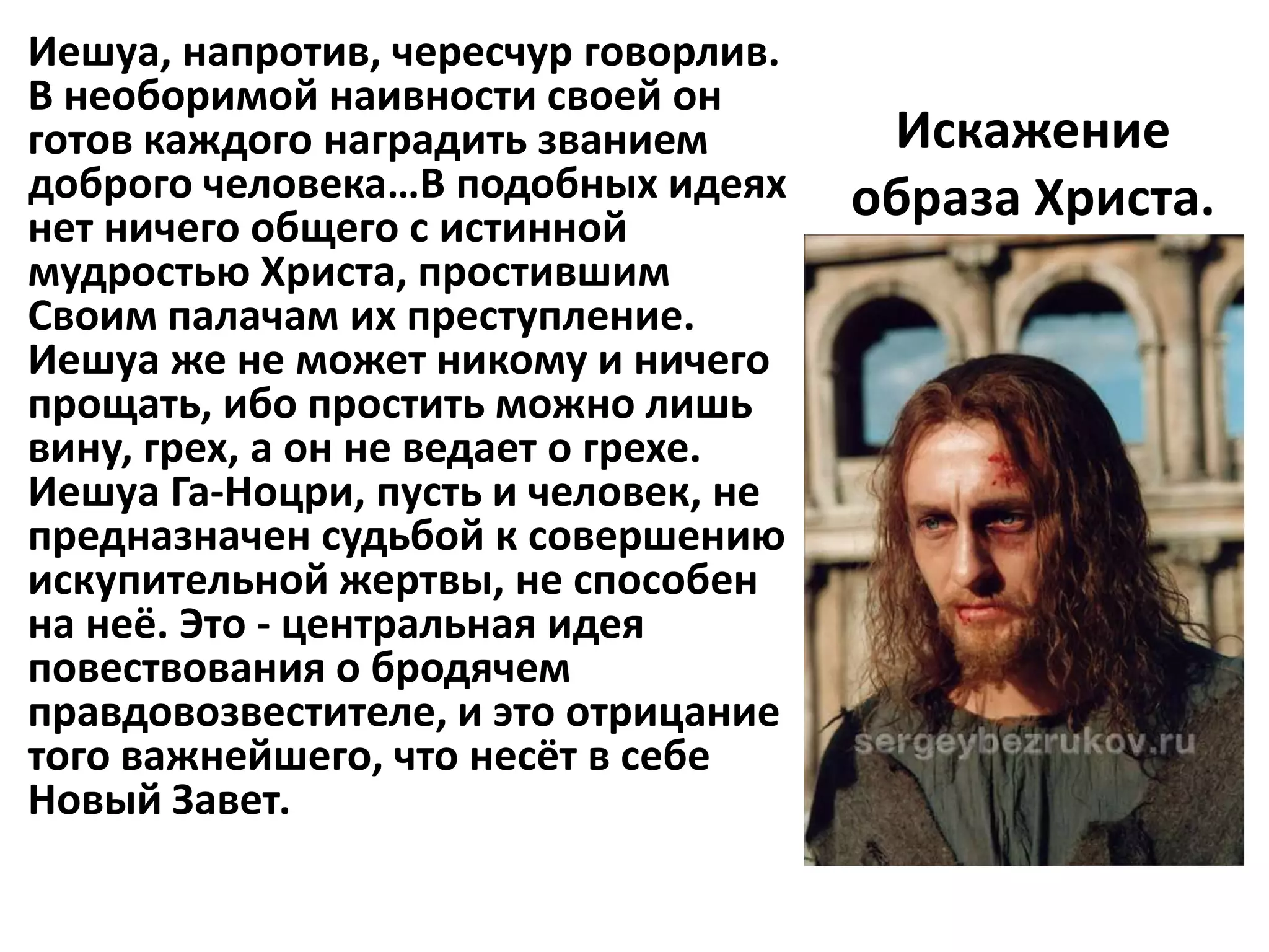 Иешуа, напротив, чересчур говорлив.
В необоримой наивности своей он
готов каждого наградить званием        Искажение
доброго человека…В подобных идеях     образа Христа.
нет ничего общего с истинной
мудростью Христа, простившим
Своим палачам их преступление.
Иешуа же не может никому и ничего
прощать, ибо простить можно лишь
вину, грех, а он не ведает о грехе.
Иешуа Га-Ноцри, пусть и человек, не
предназначен судьбой к совершению
искупительной жертвы, не способен
на неё. Это - центральная идея
повествования о бродячем
правдовозвестителе, и это отрицание
того важнейшего, что несёт в себе
Новый Завет.
 